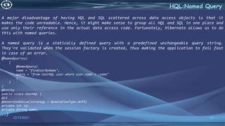 56
HQL:Named Query
12/13/2021
A major disadvantage of having HQL and SQL scattered across data access objects is that it
makes the code unreadable. Hence, it might make sense to group all HQL and SQL in one place and
use only their reference in the actual data access code. Fortunately, Hibernate allows us to do
this with named queries.
A named query is a statically defined query with a predefined unchangeable query string.
They're validated when the session factory is created, thus making the application to fail fast
in case of an error.
@NamedQueries(
{
@NamedQuery(
name = "findUserByName",
query = "from UserHQL user where user.name = :name"
)
}
)
@Entity
public class UserHQL {
@Id
@GeneratedValue(strategy = GenerationType.AUTO)
private int id;
private String name;
..}
 