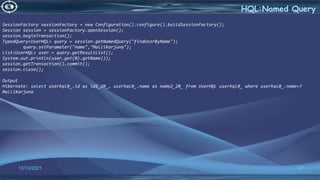 57
HQL:Named Query
12/13/2021
SessionFactory sessionFactory = new Configuration().configure().buildSessionFactory();
Session session = sessionFactory.openSession();
session.beginTransaction();
TypedQuery<UserHQL> query = session.getNamedQuery("findUserByName");
query.setParameter("name","Mallikarjuna");
List<UserHQL> user = query.getResultList();
System.out.println(user.get(0).getName());
session.getTransaction().commit();
session.close();
Output
Hibernate: select userhql0_.id as id1_20_, userhql0_.name as name2_20_ from UserHQL userhql0_ where userhql0_.name=?
Mallikarjuna
 