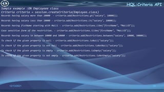 59
HQL:Criteria API
12/13/2021
Sample example :ON Employeee class
Criteria criteria = session.createCriteria(Employee.class)
Records having salary more than 10000 - criteria.add(Restrictions.gt("salary", 10000));
Records having salary less than 10000 - criteria.add(Restrictions.lt("salary", 10000));
Records having fistName starting with Malli - criteria.add(Restrictions.like("firstName", “Malli%"));
Case sensitive form of the restriction. - criteria.add(Restrictions.ilike("firstName", “Malli%"));
Records having salary in between 10000 and 50000 - criteria.add(Restrictions.between("salary", 10000, 50000));
To check if the given property is null - criteria.add(Restrictions.isNull("salary"));
To check if the given property is not null - criteria.add(Restrictions.isNotNull("salary"));
To check if the given property is empty - criteria.add(Restrictions.isEmpty("salary"));
To check if the given property is not empty - criteria.add(Restrictions.isNotEmpty("salary"));
 