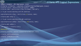 60
Criteria API-Logical Expressions
12/13/2021
Sample example :ON Employeee class
Criteria criteria = session.createCriteria(Employee.class)
Criterion salary = Restrictions.gt("salary", 10000);
Criterion name = Restrictions.ilike("firstName","Mallik%");
// To get records matching with OR conditions
LogicalExpression orExp = Restrictions.or(salary, name);
criteria.add( orExp );
// To get records matching with AND conditions
LogicalExpression andExp = Restrictions.and(salary, name);
criteria.add( andExp );
List results = criteria.list();
Pagination :
Criteria criteria = session.createCriteria(Employee.class);
criteria .setFirstResult(1);
criteria .setMaxResults(10);
List results = cr.list();
 