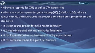 Hibernate supports for XML as well as JPA annotations
Hibernate provides a powerful query language(HQL) similar to SQL which is
object oriented and understands the concepts like inheritance, polymorphism and
association
 it is open source project from the redhat community
 it is easily integrated with any enterprise framework
 it has lazy initialization mechanism and it will query on demand
It has cache mechanism to support performance
7
Benefits
12/13/2021
 