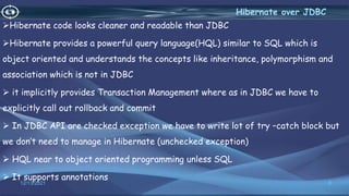 Hibernate code looks cleaner and readable than JDBC
Hibernate provides a powerful query language(HQL) similar to SQL which is
object oriented and understands the concepts like inheritance, polymorphism and
association which is not in JDBC
 it implicitly provides Transaction Management where as in JDBC we have to
explicitly call out rollback and commit
 In JDBC API are checked exception we have to write lot of try –catch block but
we don’t need to manage in Hibernate (unchecked exception)
 HQL near to object oriented programming unless SQL
 It supports annotations
8
Hibernate over JDBC
12/13/2021
 