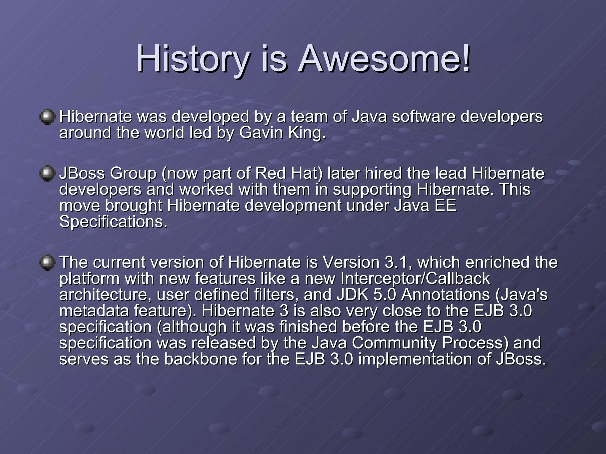 History is Awesome! Hibernate was developed by a team of Java software developers around the world led by Gavin King. JBoss Group (now part of Red Hat) later hired the lead Hibernate developers and worked with them in supporting Hibernate. This move brought Hibernate development under Java EE Specifications. The current version of Hibernate is Version 3.1, which enriched the platform with new features like a new Interceptor/Callback architecture, user defined filters, and JDK 5.0 Annotations (Java's metadata feature). Hibernate 3 is also very close to the EJB 3.0 specification (although it was finished before the EJB 3.0 specification was released by the Java Community Process) and serves as the backbone for the EJB 3.0 implementation of JBoss. 