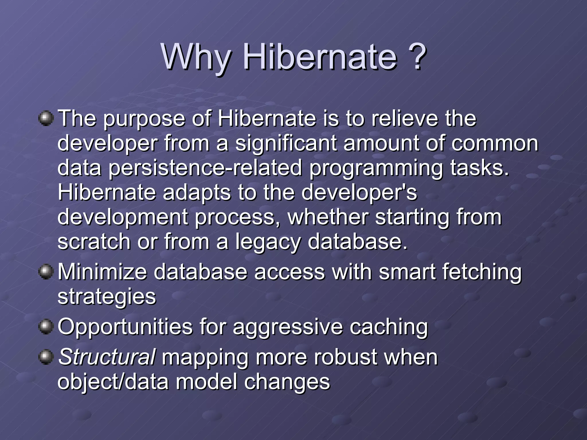 Why Hibernate ? The purpose of Hibernate is to relieve the developer from a significant amount of common data persistence-related programming tasks. Hibernate adapts to the developer's development process, whether starting from scratch or from a legacy database.  Minimize database access with smart fetching strategies Opportunities for aggressive caching Structural  mapping more robust when object/data model changes 