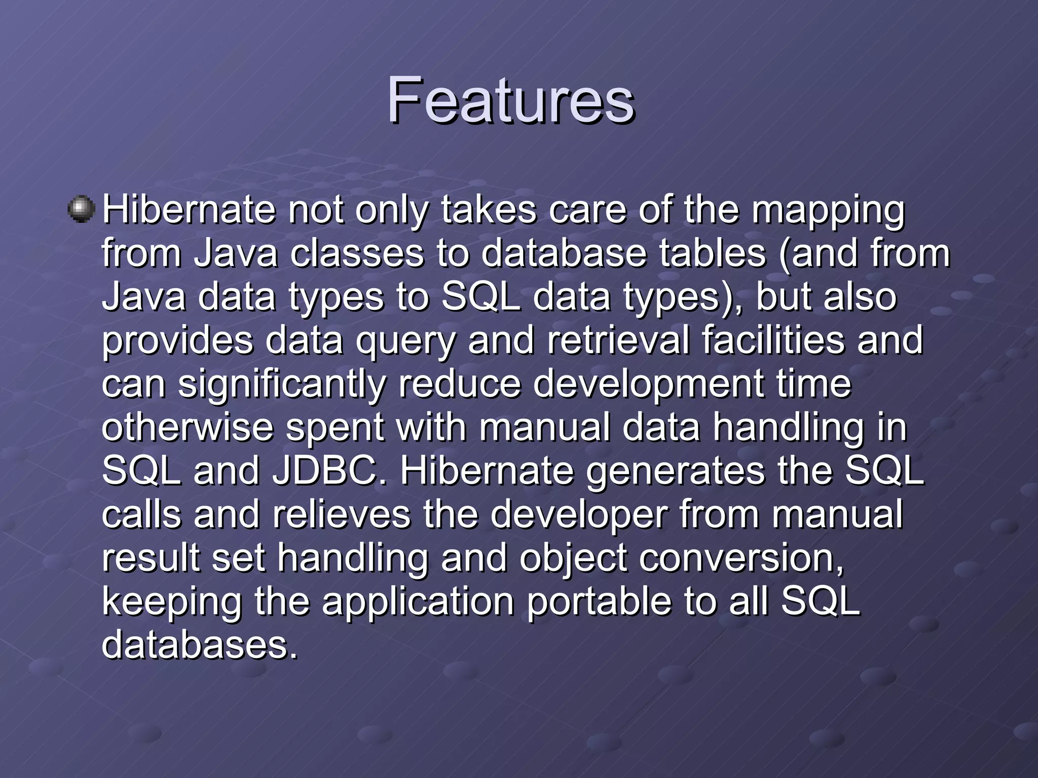 Features  Hibernate not only takes care of the mapping from Java classes to database tables (and from Java data types to SQL data types), but also provides data query and retrieval facilities and can significantly reduce development time otherwise spent with manual data handling in SQL and JDBC. Hibernate generates the SQL calls and relieves the developer from manual result set handling and object conversion, keeping the application portable to all SQL databases. 