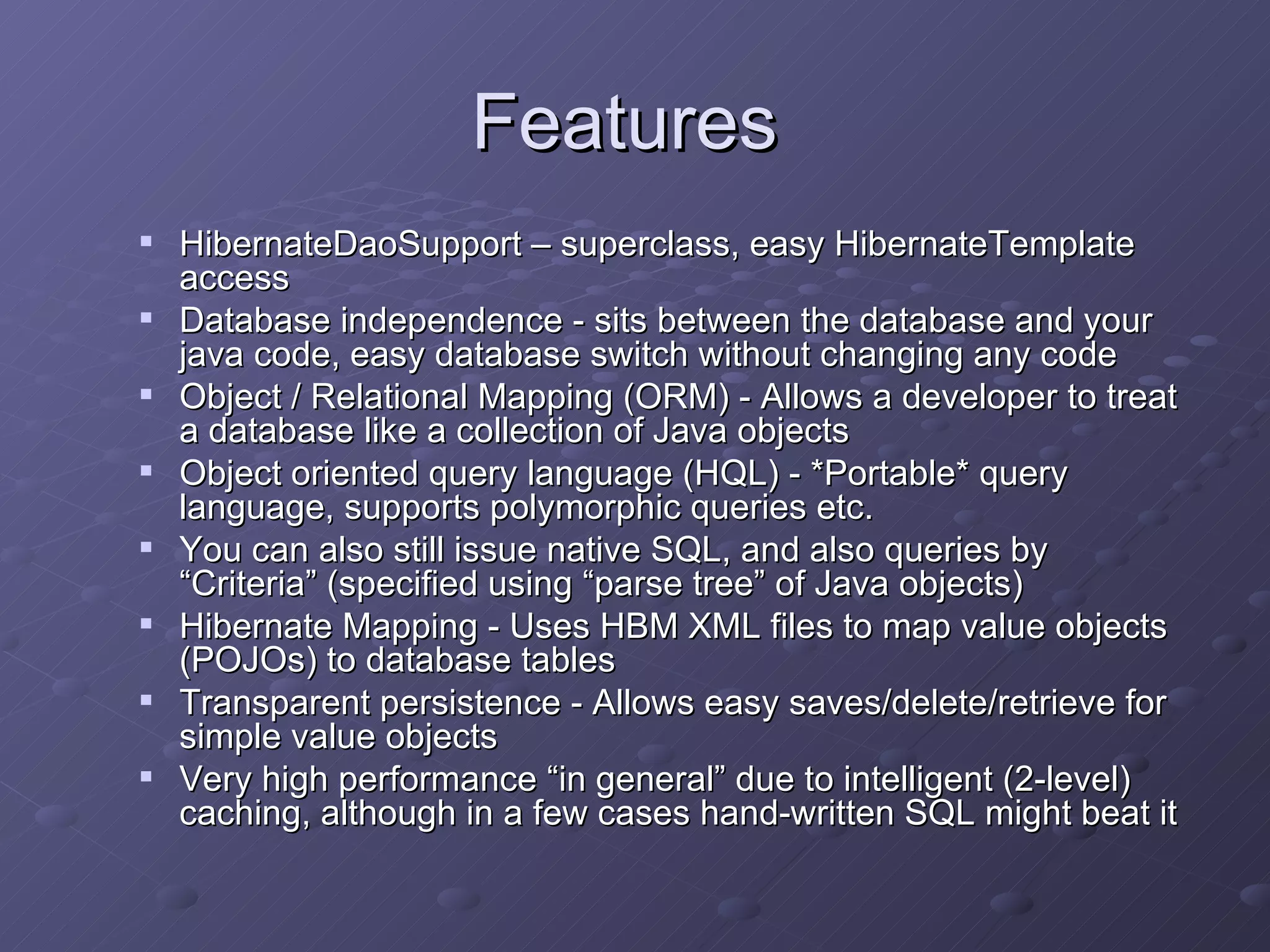 Features  HibernateDaoSupport – superclass, easy HibernateTemplate access Database independence - sits between the database and your java code, easy database switch without changing any code Object / Relational Mapping (ORM) - Allows a developer to treat a database like a collection of Java objects Object oriented query language (HQL) - *Portable* query language, supports polymorphic queries etc. You can also still issue native SQL, and also queries by “Criteria” (specified using “parse tree” of Java objects) Hibernate Mapping - Uses HBM XML files to map value objects (POJOs) to database tables  Transparent persistence - Allows easy saves/delete/retrieve for simple value objects Very high performance “in general” due to intelligent (2-level) caching, although in a few cases hand-written SQL might beat it 