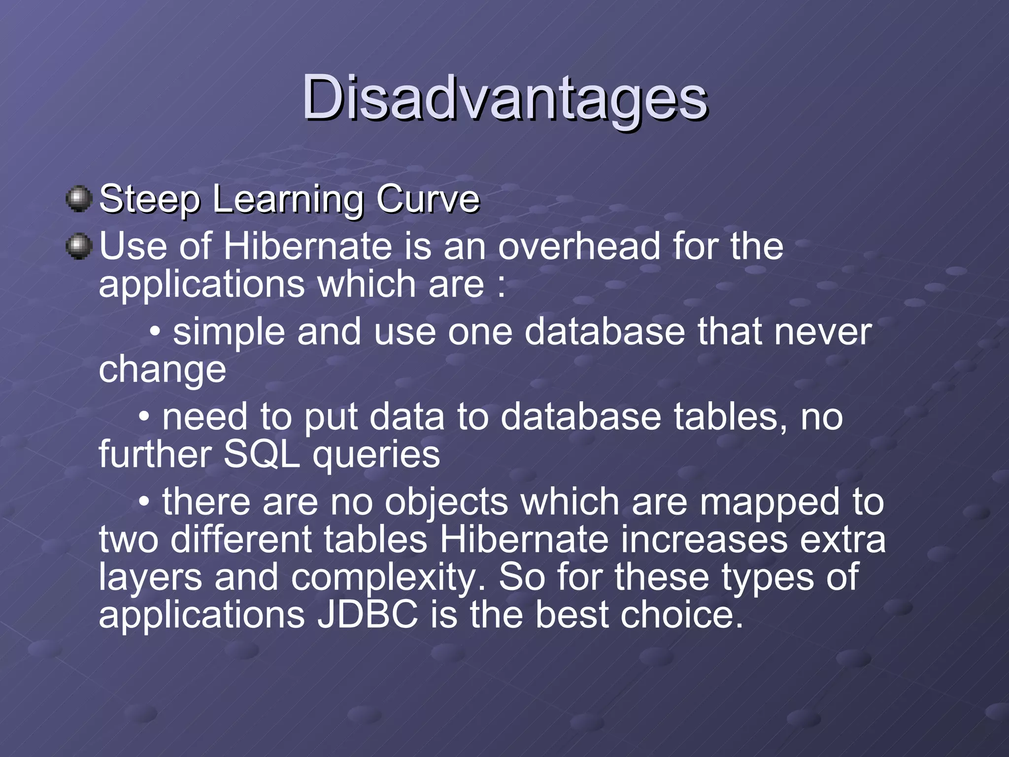 Disadvantages Steep Learning Curve Use of Hibernate is an overhead for the applications which are : •  simple and use one database that never change  •  need to put data to database tables, no further SQL queries  •  there are no objects which are mapped to two different tables Hibernate increases extra layers and complexity. So for these types of applications JDBC is the best choice. 
