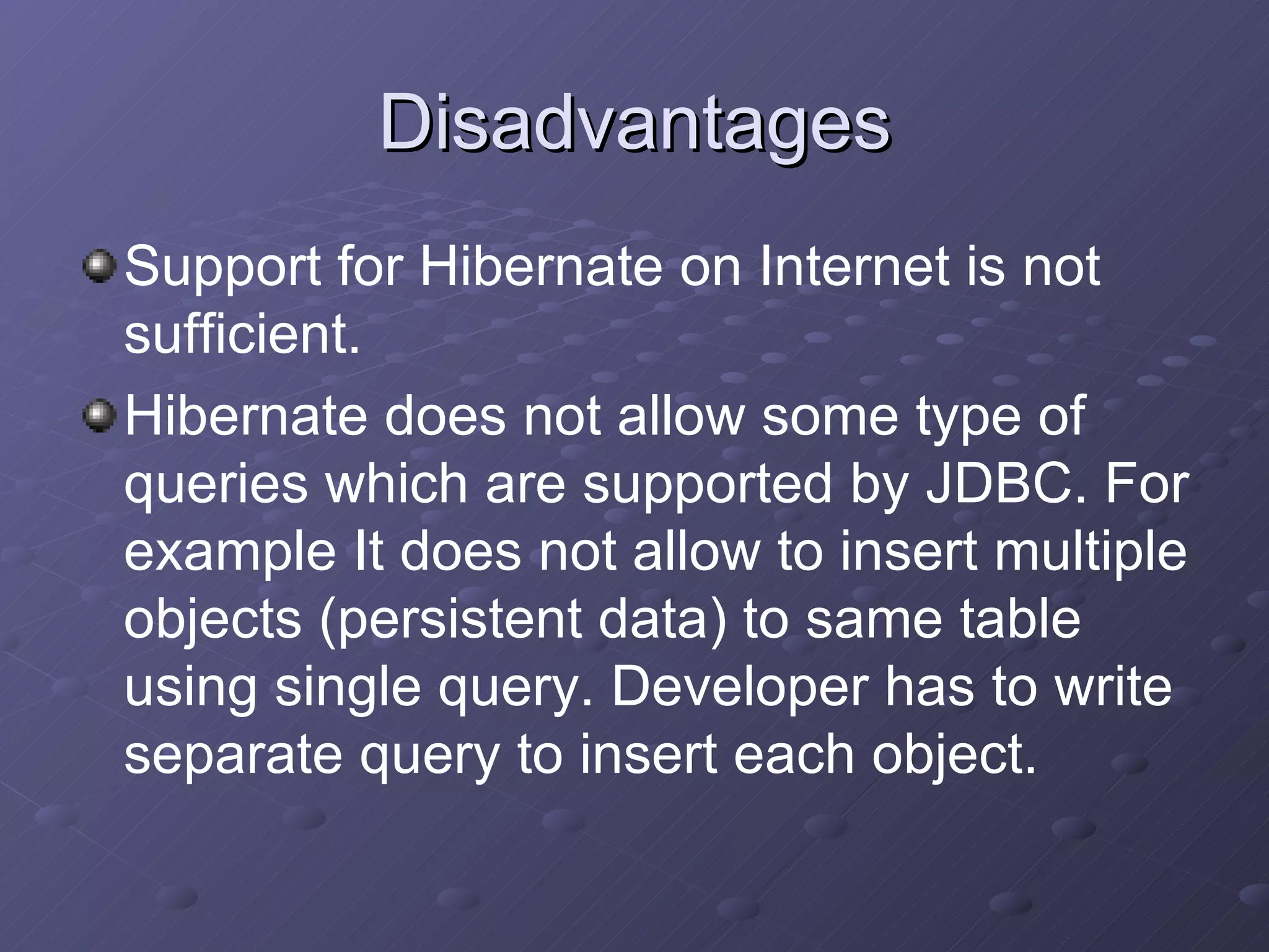 Disadvantages Support for Hibernate on Internet is not sufficient. Hibernate does not allow some type of queries which are supported by JDBC. For example It does not allow to insert multiple objects (persistent data) to same table using single query. Developer has to write separate query to insert each object. 