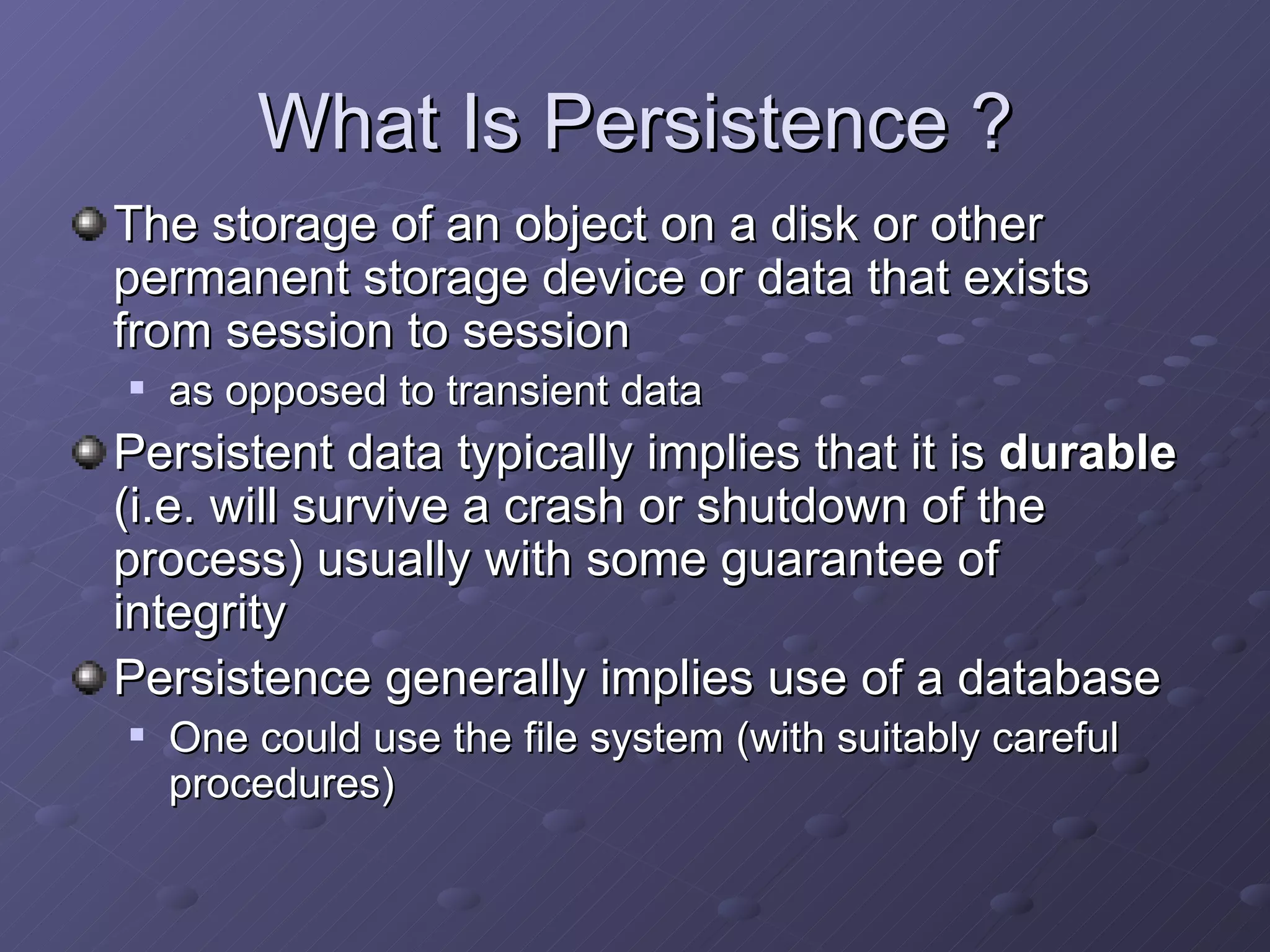 What Is Persistence ? The storage of an object on a disk or other permanent storage device or data that exists from session to session as opposed to transient data Persistent data typically implies that it is  durable  (i.e. will survive a crash or shutdown of the process) usually with some guarantee of integrity Persistence generally implies use of a database One could use the file system (with suitably careful procedures) 