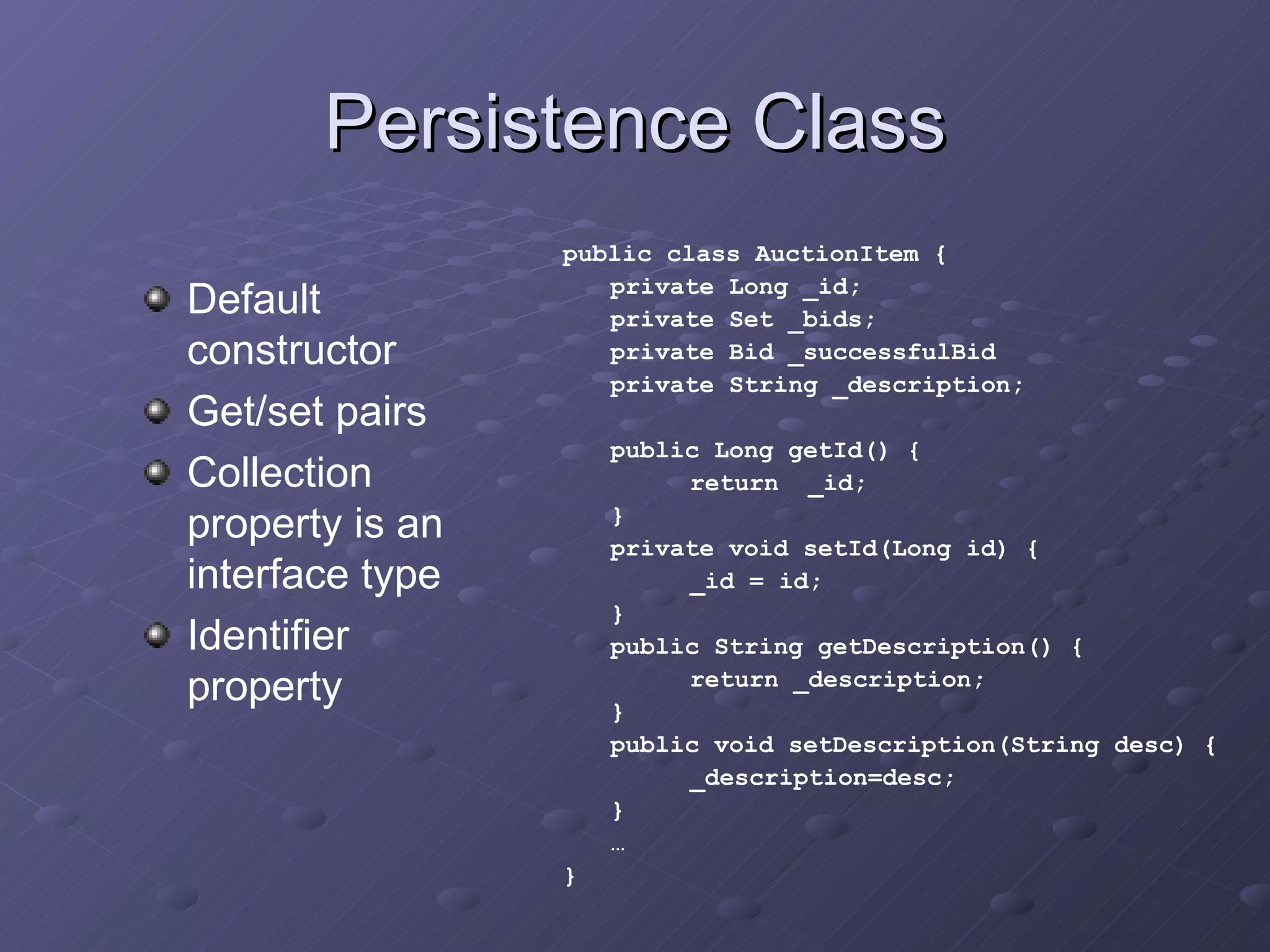 Persistence Class Default constructor Get/set pairs Collection property is an interface type Identifier property public class AuctionItem { private Long _id; private Set _bids; private Bid _successfulBid private String _description; public Long getId() { return  _id; } private void setId(Long id) { _id = id; } public String getDescription() { return _description; } public void setDescription(String desc) { _description=desc; } … } 