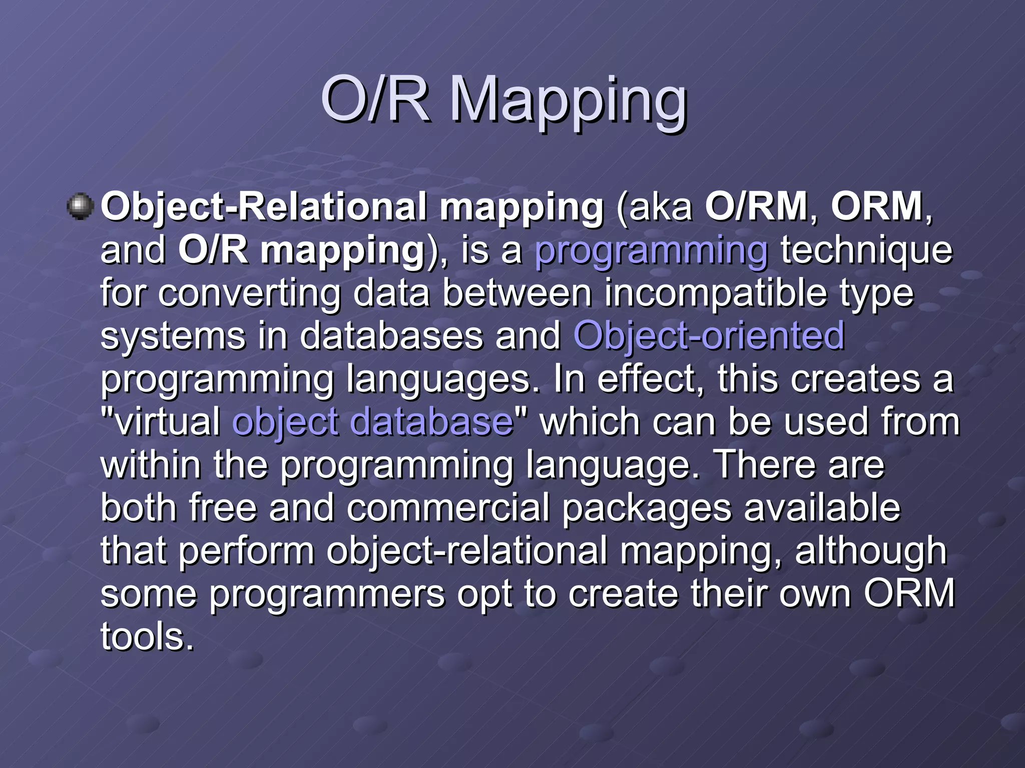 O/R Mapping  Object-Relational mapping  (aka  O/RM ,  ORM , and  O/R mapping ), is a  programming  technique for converting data between incompatible type systems in databases and  Object-oriented  programming languages. In effect, this creates a "virtual  object database " which can be used from within the programming language. There are both free and commercial packages available that perform object-relational mapping, although some programmers opt to create their own ORM tools. 
