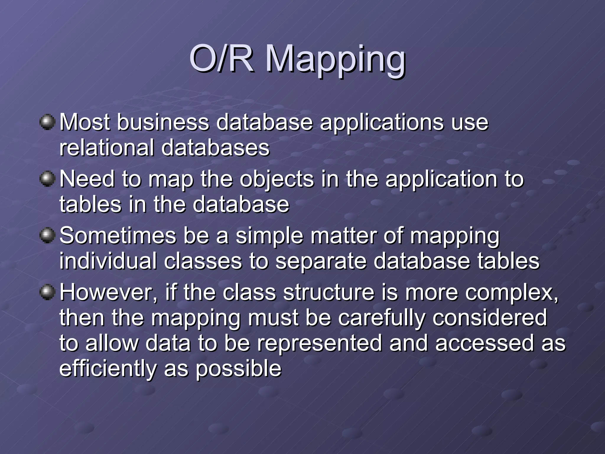 O/R Mapping  Most business database applications use relational databases Need to map the objects in the application to tables in the database Sometimes be a simple matter of mapping individual classes to separate database tables However, if the class structure is more complex, then the mapping must be carefully considered to allow data to be represented and accessed as efficiently as possible 
