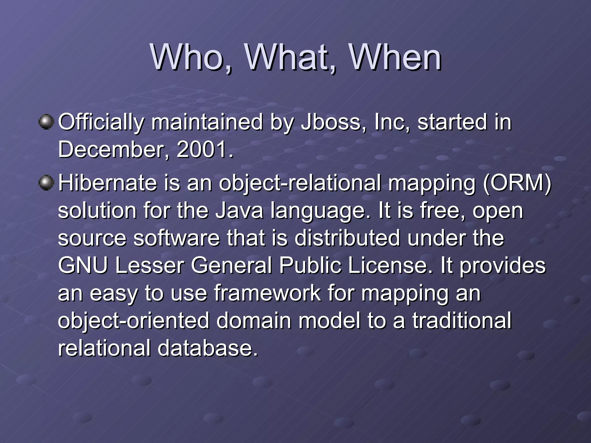 Who, What, When Officially maintained by Jboss, Inc, started in December, 2001. Hibernate is an object-relational mapping (ORM) solution for the Java language. It is free, open source software that is distributed under the GNU Lesser General Public License. It provides an easy to use framework for mapping an object-oriented domain model to a traditional relational database. 