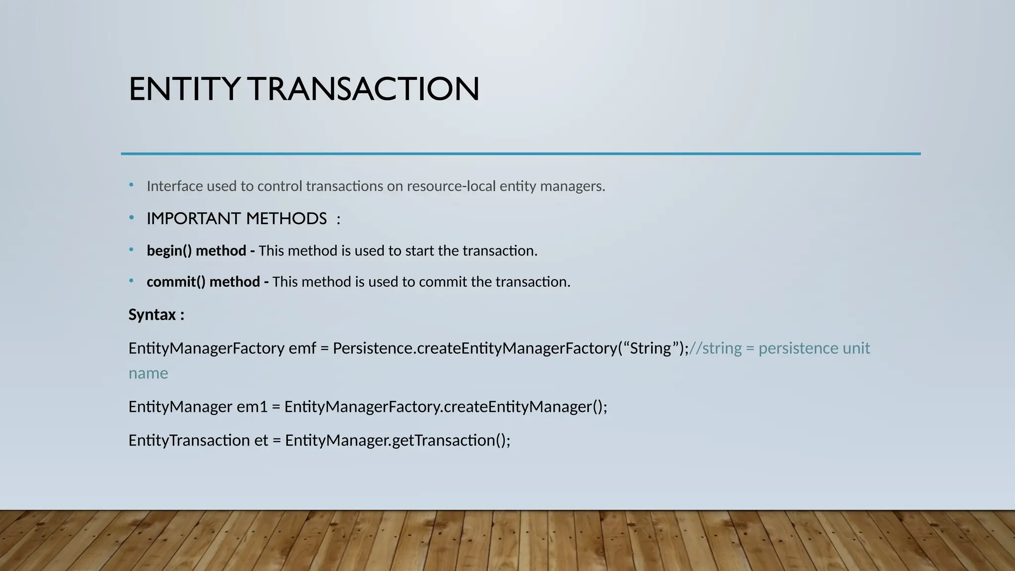 ENTITYTRANSACTION
• Interface used to control transactions on resource-local entity managers.
• IMPORTANT METHODS :
• begin() method - This method is used to start the transaction.
• commit() method - This method is used to commit the transaction.
Syntax :
EntityManagerFactory emf = Persistence.createEntityManagerFactory(“String”);//string = persistence unit
name
EntityManager em1 = EntityManagerFactory.createEntityManager();
EntityTransaction et = EntityManager.getTransaction();
 