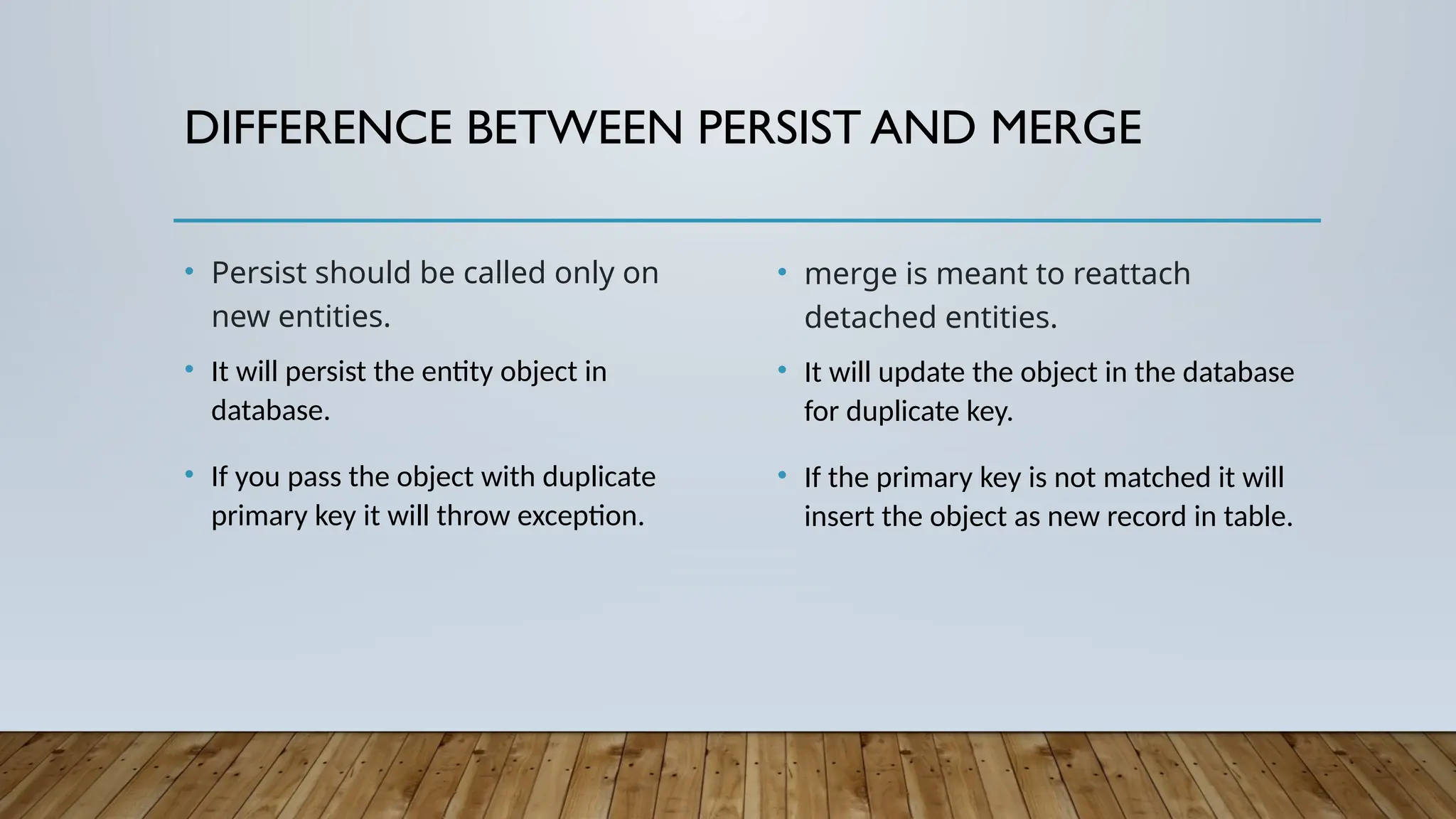 DIFFERENCE BETWEEN PERSIST AND MERGE
• Persist should be called only on
new entities.
• It will persist the entity object in
database.
• If you pass the object with duplicate
primary key it will throw exception.
• merge is meant to reattach
detached entities.
• It will update the object in the database
for duplicate key.
• If the primary key is not matched it will
insert the object as new record in table.
 