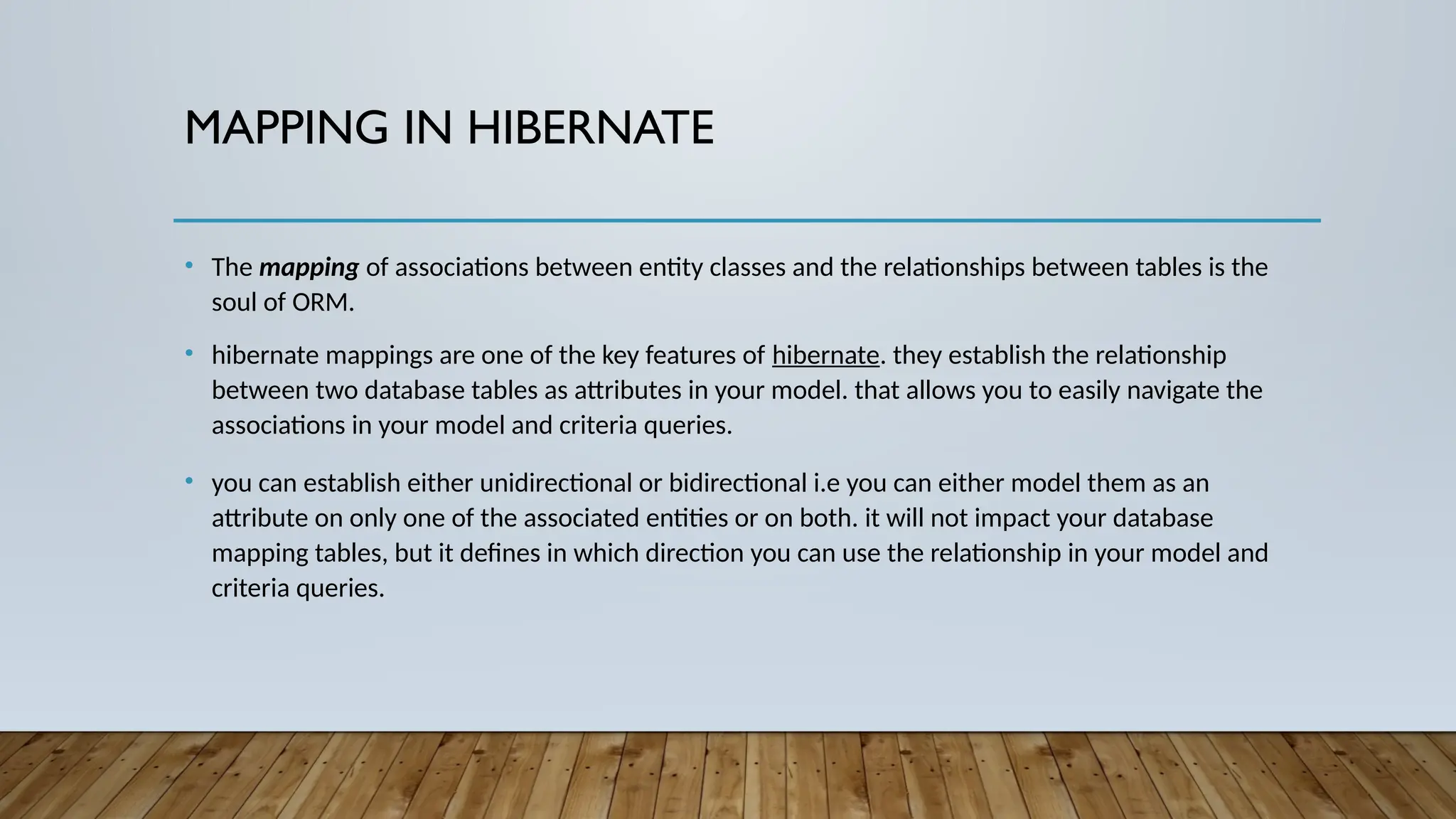 MAPPING IN HIBERNATE
• The mapping of associations between entity classes and the relationships between tables is the
soul of ORM.
• hibernate mappings are one of the key features of hibernate. they establish the relationship
between two database tables as attributes in your model. that allows you to easily navigate the
associations in your model and criteria queries.
• you can establish either unidirectional or bidirectional i.e you can either model them as an
attribute on only one of the associated entities or on both. it will not impact your database
mapping tables, but it defines in which direction you can use the relationship in your model and
criteria queries.
 