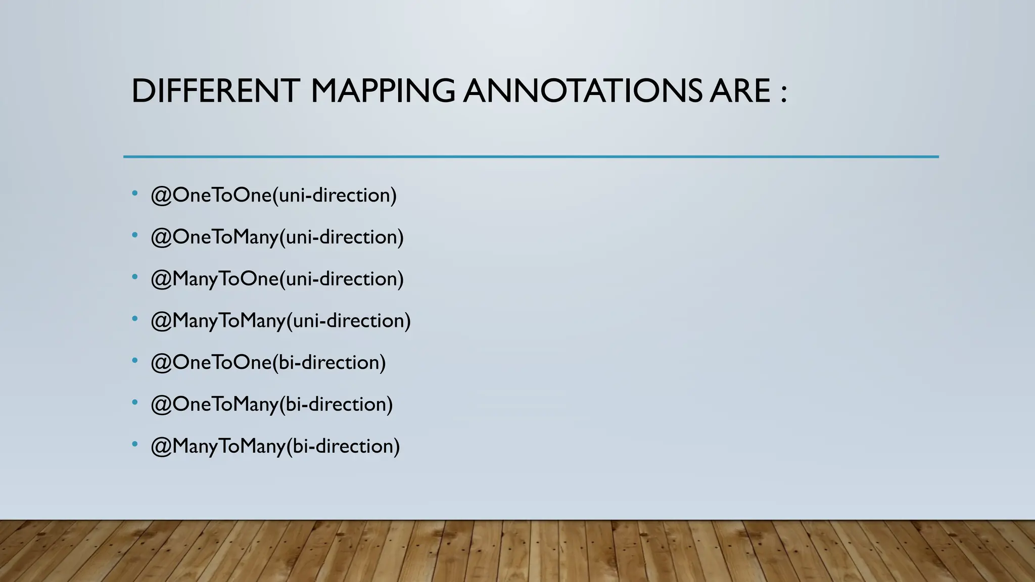 DIFFERENT MAPPING ANNOTATIONS ARE :
• @OneToOne(uni-direction)
• @OneToMany(uni-direction)
• @ManyToOne(uni-direction)
• @ManyToMany(uni-direction)
• @OneToOne(bi-direction)
• @OneToMany(bi-direction)
• @ManyToMany(bi-direction)
 