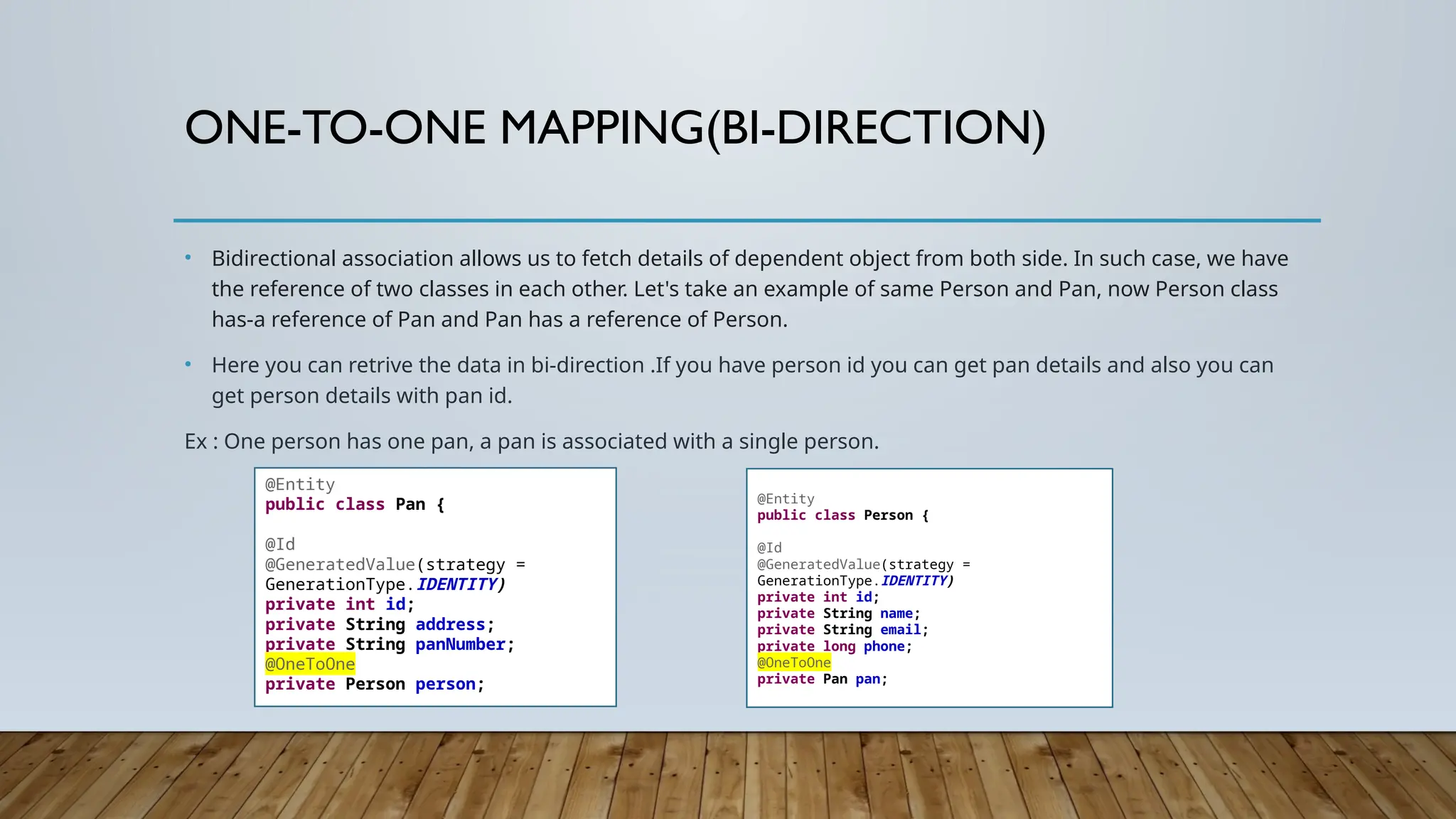 ONE-TO-ONE MAPPING(BI-DIRECTION)
• Bidirectional association allows us to fetch details of dependent object from both side. In such case, we have
the reference of two classes in each other. Let's take an example of same Person and Pan, now Person class
has-a reference of Pan and Pan has a reference of Person.
• Here you can retrive the data in bi-direction .If you have person id you can get pan details and also you can
get person details with pan id.
Ex : One person has one pan, a pan is associated with a single person.
@Entity
public class Pan {
@Id
@GeneratedValue(strategy =
GenerationType.IDENTITY)
private int id;
private String address;
private String panNumber;
@OneToOne
private Person person;
@Entity
public class Person {
@Id
@GeneratedValue(strategy =
GenerationType.IDENTITY)
private int id;
private String name;
private String email;
private long phone;
@OneToOne
private Pan pan;
 