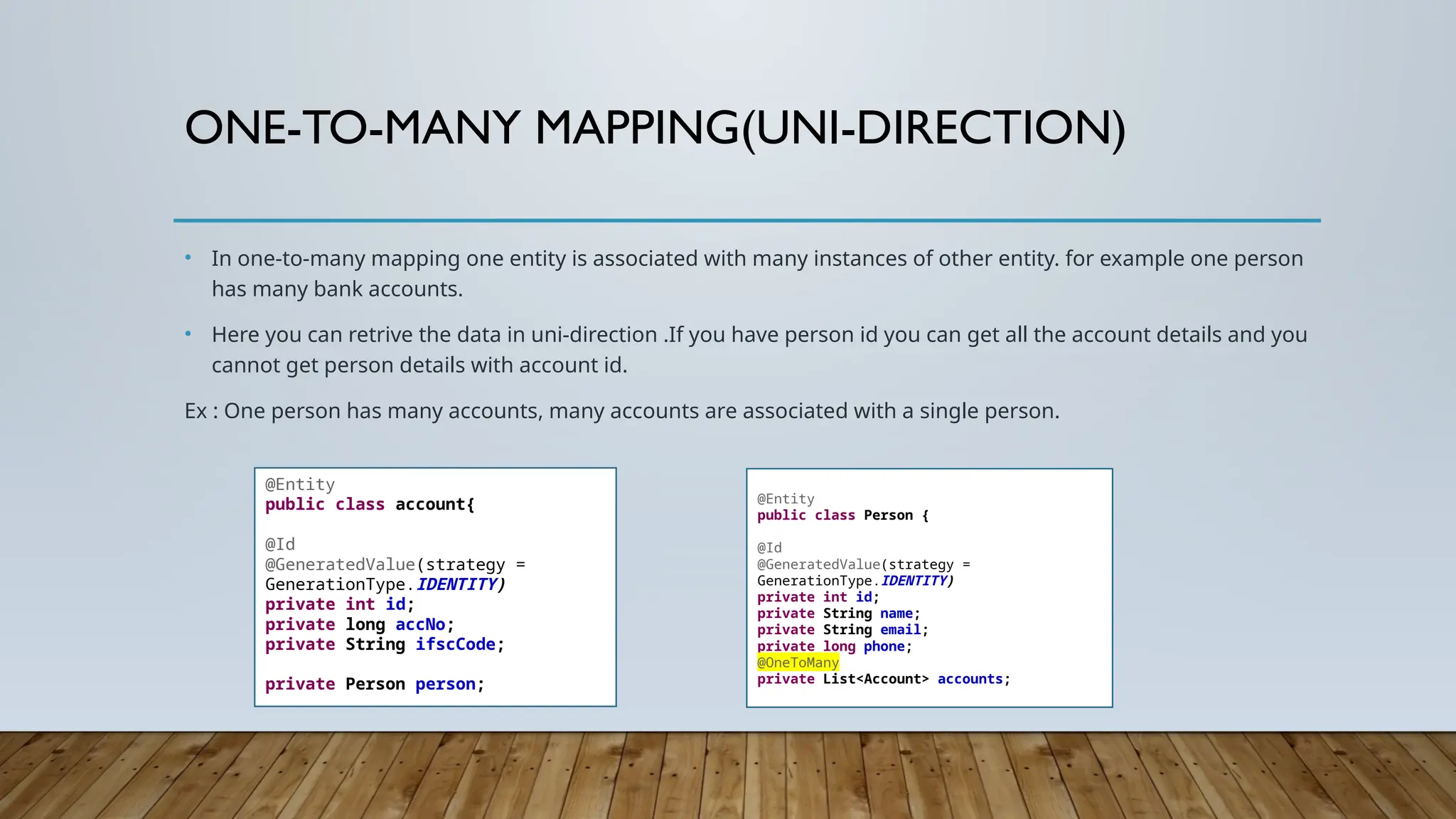 ONE-TO-MANY MAPPING(UNI-DIRECTION)
• In one-to-many mapping one entity is associated with many instances of other entity. for example one person
has many bank accounts.
• Here you can retrive the data in uni-direction .If you have person id you can get all the account details and you
cannot get person details with account id.
Ex : One person has many accounts, many accounts are associated with a single person.
@Entity
public class account{
@Id
@GeneratedValue(strategy =
GenerationType.IDENTITY)
private int id;
private long accNo;
private String ifscCode;
private Person person;
@Entity
public class Person {
@Id
@GeneratedValue(strategy =
GenerationType.IDENTITY)
private int id;
private String name;
private String email;
private long phone;
@OneToMany
private List<Account> accounts;
 