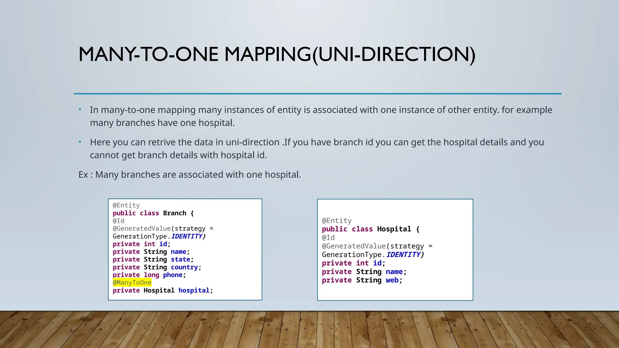 MANY-TO-ONE MAPPING(UNI-DIRECTION)
• In many-to-one mapping many instances of entity is associated with one instance of other entity. for example
many branches have one hospital.
• Here you can retrive the data in uni-direction .If you have branch id you can get the hospital details and you
cannot get branch details with hospital id.
Ex : Many branches are associated with one hospital.
@Entity
public class Branch {
@Id
@GeneratedValue(strategy =
GenerationType.IDENTITY)
private int id;
private String name;
private String state;
private String country;
private long phone;
@ManyToOne
private Hospital hospital;
@Entity
public class Hospital {
@Id
@GeneratedValue(strategy =
GenerationType.IDENTITY)
private int id;
private String name;
private String web;
 