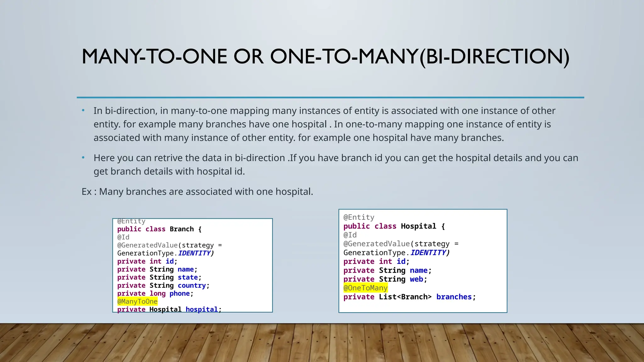 MANY-TO-ONE OR ONE-TO-MANY(BI-DIRECTION)
• In bi-direction, in many-to-one mapping many instances of entity is associated with one instance of other
entity. for example many branches have one hospital . In one-to-many mapping one instance of entity is
associated with many instance of other entity. for example one hospital have many branches.
• Here you can retrive the data in bi-direction .If you have branch id you can get the hospital details and you can
get branch details with hospital id.
Ex : Many branches are associated with one hospital.
@Entity
public class Branch {
@Id
@GeneratedValue(strategy =
GenerationType.IDENTITY)
private int id;
private String name;
private String state;
private String country;
private long phone;
@ManyToOne
private Hospital hospital;
@Entity
public class Hospital {
@Id
@GeneratedValue(strategy =
GenerationType.IDENTITY)
private int id;
private String name;
private String web;
@OneToMany
private List<Branch> branches;
 