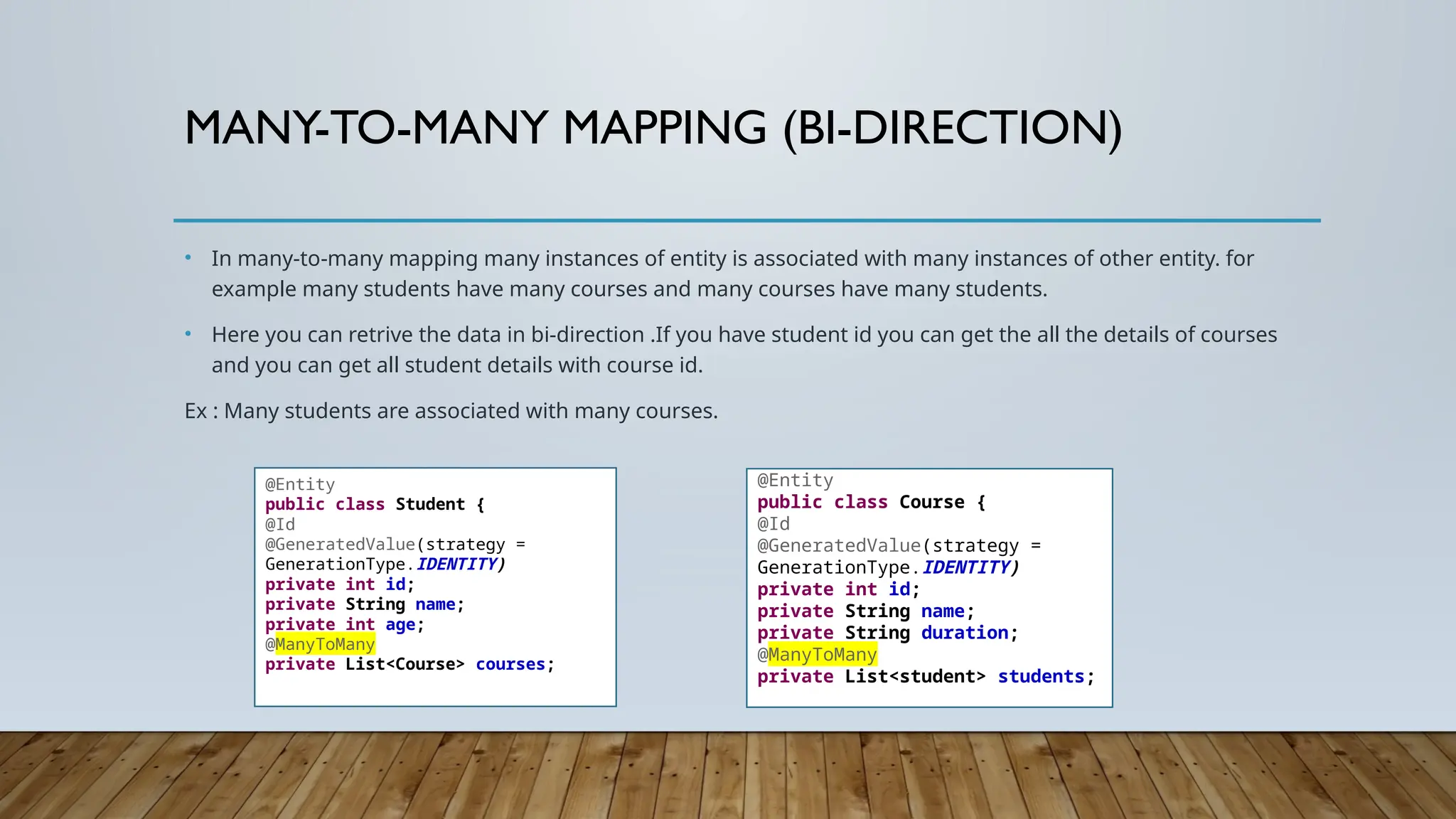 MANY-TO-MANY MAPPING (BI-DIRECTION)
• In many-to-many mapping many instances of entity is associated with many instances of other entity. for
example many students have many courses and many courses have many students.
• Here you can retrive the data in bi-direction .If you have student id you can get the all the details of courses
and you can get all student details with course id.
Ex : Many students are associated with many courses.
@Entity
public class Student {
@Id
@GeneratedValue(strategy =
GenerationType.IDENTITY)
private int id;
private String name;
private int age;
@ManyToMany
private List<Course> courses;
@Entity
public class Course {
@Id
@GeneratedValue(strategy =
GenerationType.IDENTITY)
private int id;
private String name;
private String duration;
@ManyToMany
private List<student> students;
 
