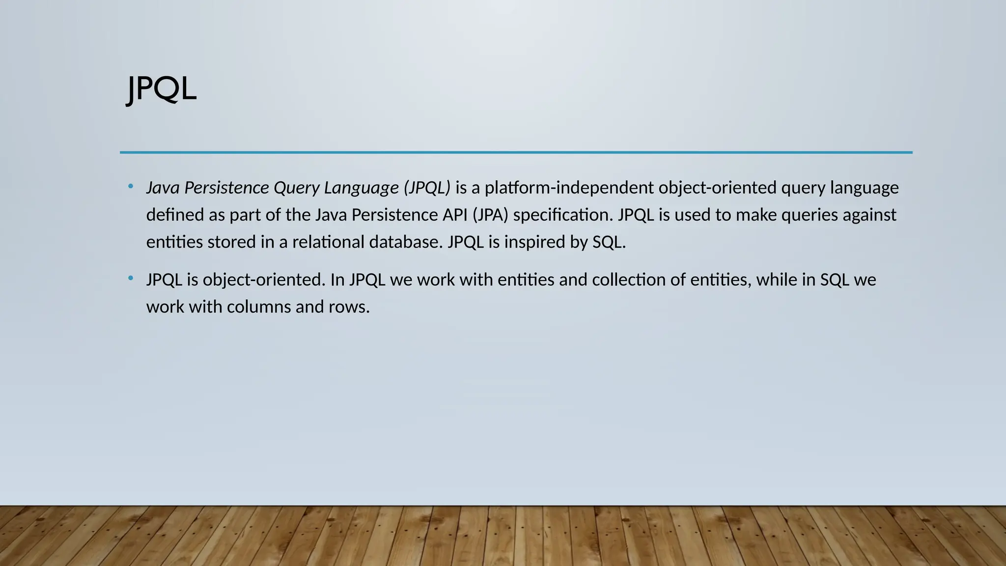 JPQL
• Java Persistence Query Language (JPQL) is a platform-independent object-oriented query language
defined as part of the Java Persistence API (JPA) specification. JPQL is used to make queries against
entities stored in a relational database. JPQL is inspired by SQL.
• JPQL is object-oriented. In JPQL we work with entities and collection of entities, while in SQL we
work with columns and rows.
 