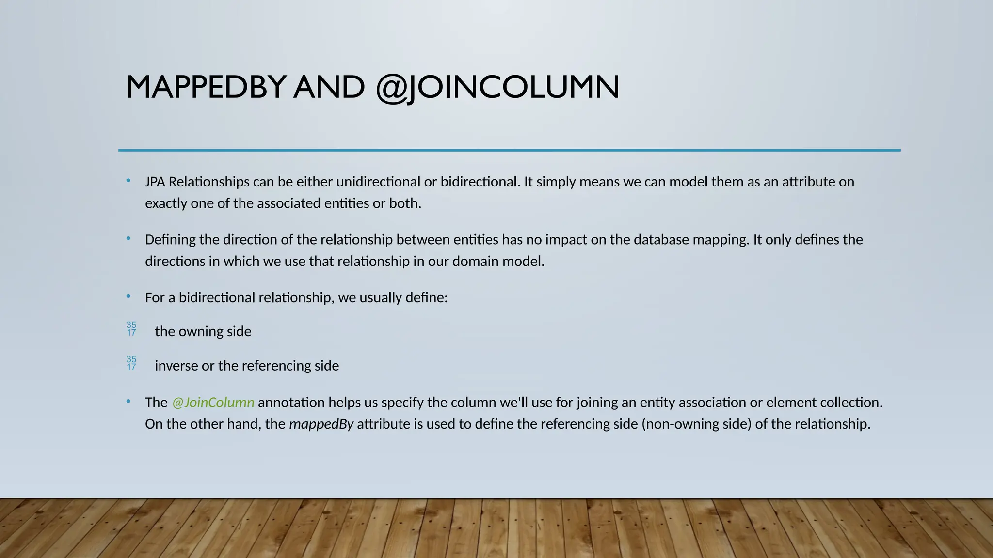 MAPPEDBY AND @JOINCOLUMN
• JPA Relationships can be either unidirectional or bidirectional. It simply means we can model them as an attribute on
exactly one of the associated entities or both.
• Defining the direction of the relationship between entities has no impact on the database mapping. It only defines the
directions in which we use that relationship in our domain model.
• For a bidirectional relationship, we usually define:
 the owning side
 inverse or the referencing side
• The @JoinColumn annotation helps us specify the column we'll use for joining an entity association or element collection.
On the other hand, the mappedBy attribute is used to define the referencing side (non-owning side) of the relationship.
 
