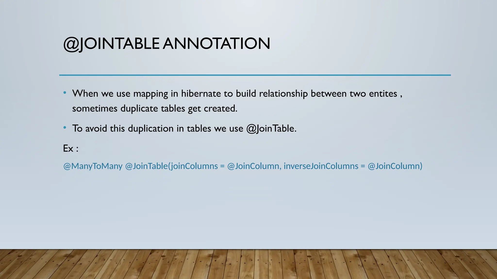 @JOINTABLE ANNOTATION
• When we use mapping in hibernate to build relationship between two entites ,
sometimes duplicate tables get created.
• To avoid this duplication in tables we use @JoinTable.
Ex :
@ManyToMany @JoinTable(joinColumns = @JoinColumn, inverseJoinColumns = @JoinColumn)
 