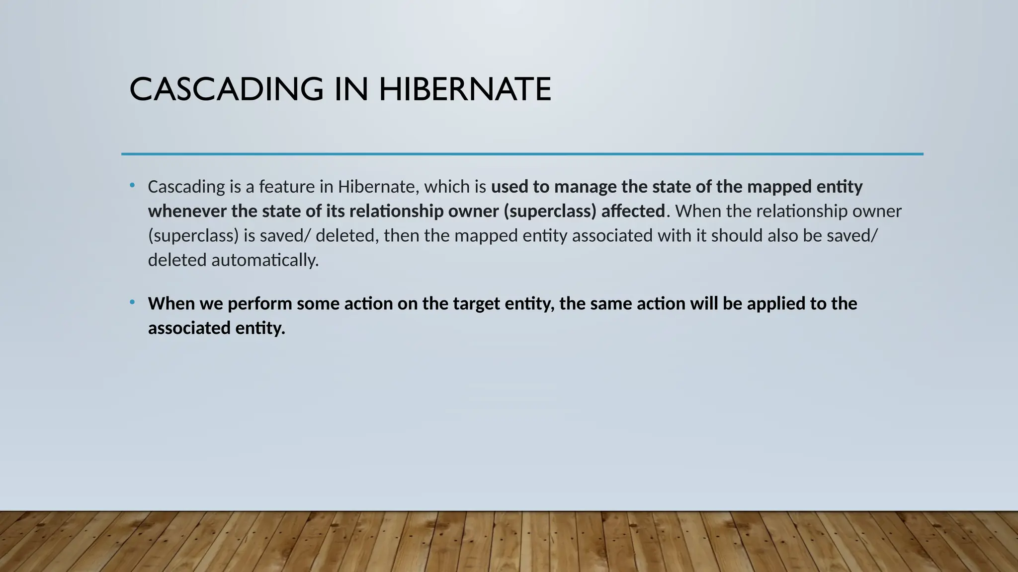 CASCADING IN HIBERNATE
• Cascading is a feature in Hibernate, which is used to manage the state of the mapped entity
whenever the state of its relationship owner (superclass) affected. When the relationship owner
(superclass) is saved/ deleted, then the mapped entity associated with it should also be saved/
deleted automatically.
• When we perform some action on the target entity, the same action will be applied to the
associated entity.
 