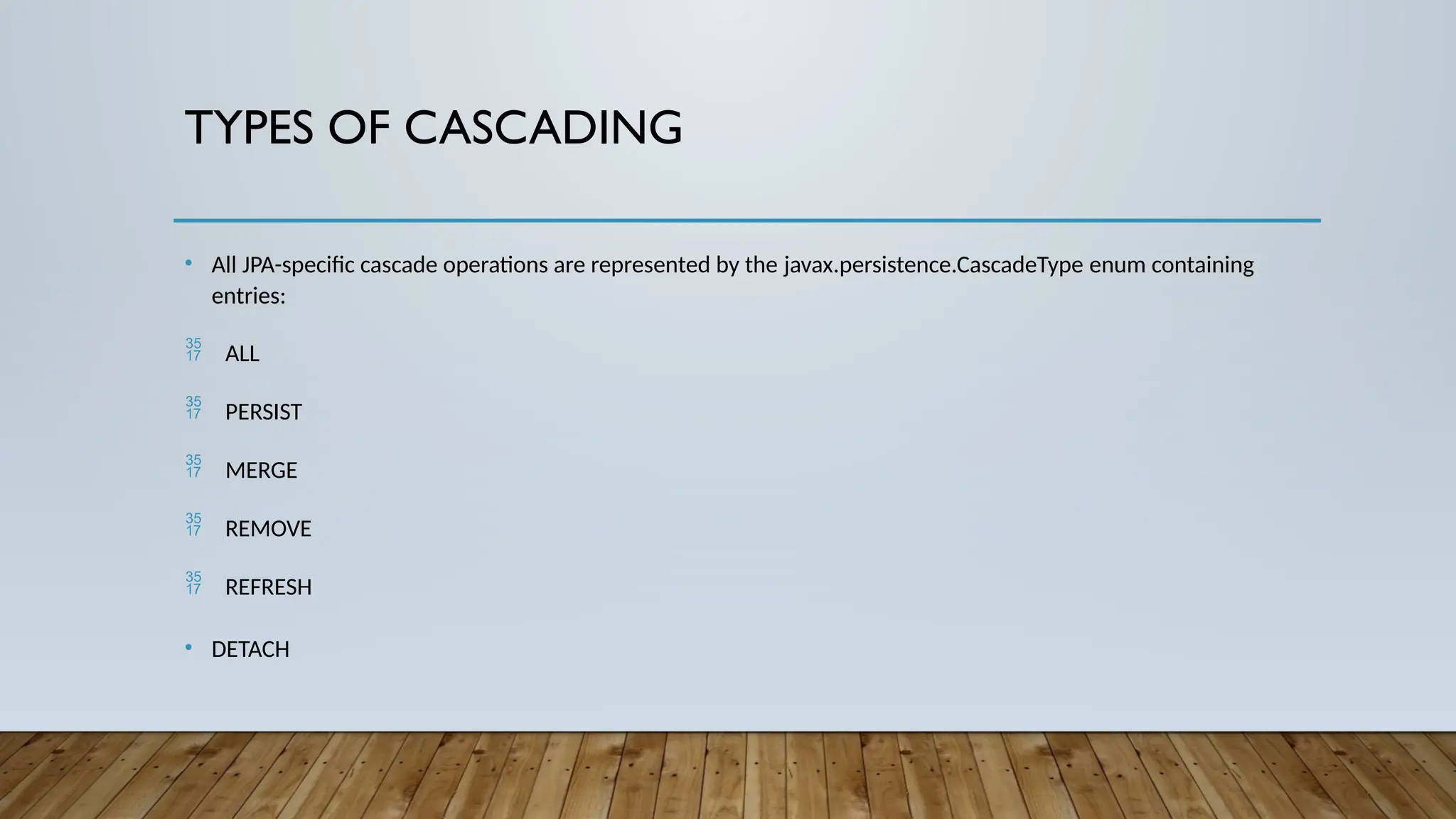 TYPES OF CASCADING
• All JPA-specific cascade operations are represented by the javax.persistence.CascadeType enum containing
entries:
 ALL
 PERSIST
 MERGE
 REMOVE
 REFRESH
• DETACH
 