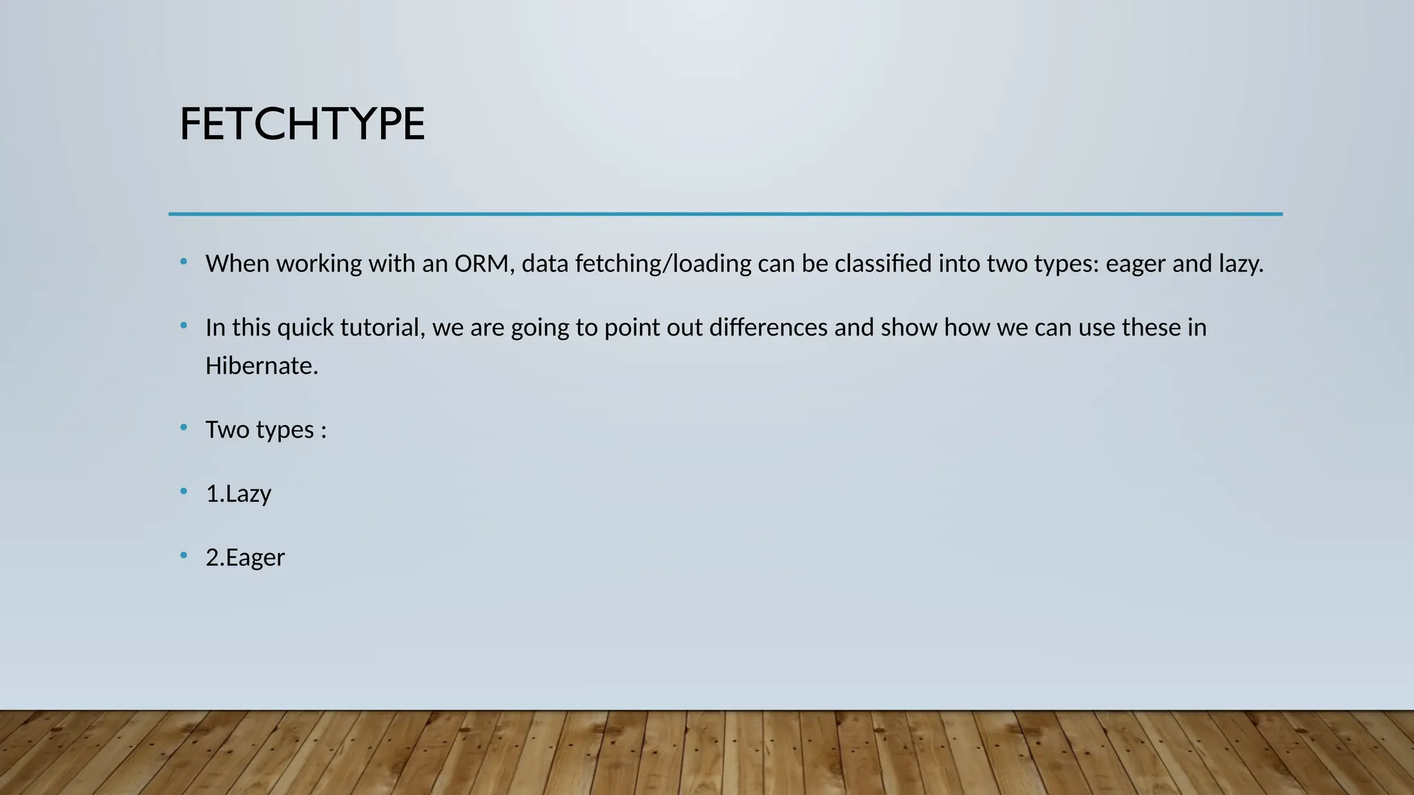 FETCHTYPE
• When working with an ORM, data fetching/loading can be classified into two types: eager and lazy.
• In this quick tutorial, we are going to point out differences and show how we can use these in
Hibernate.
• Two types :
• 1.Lazy
• 2.Eager
 