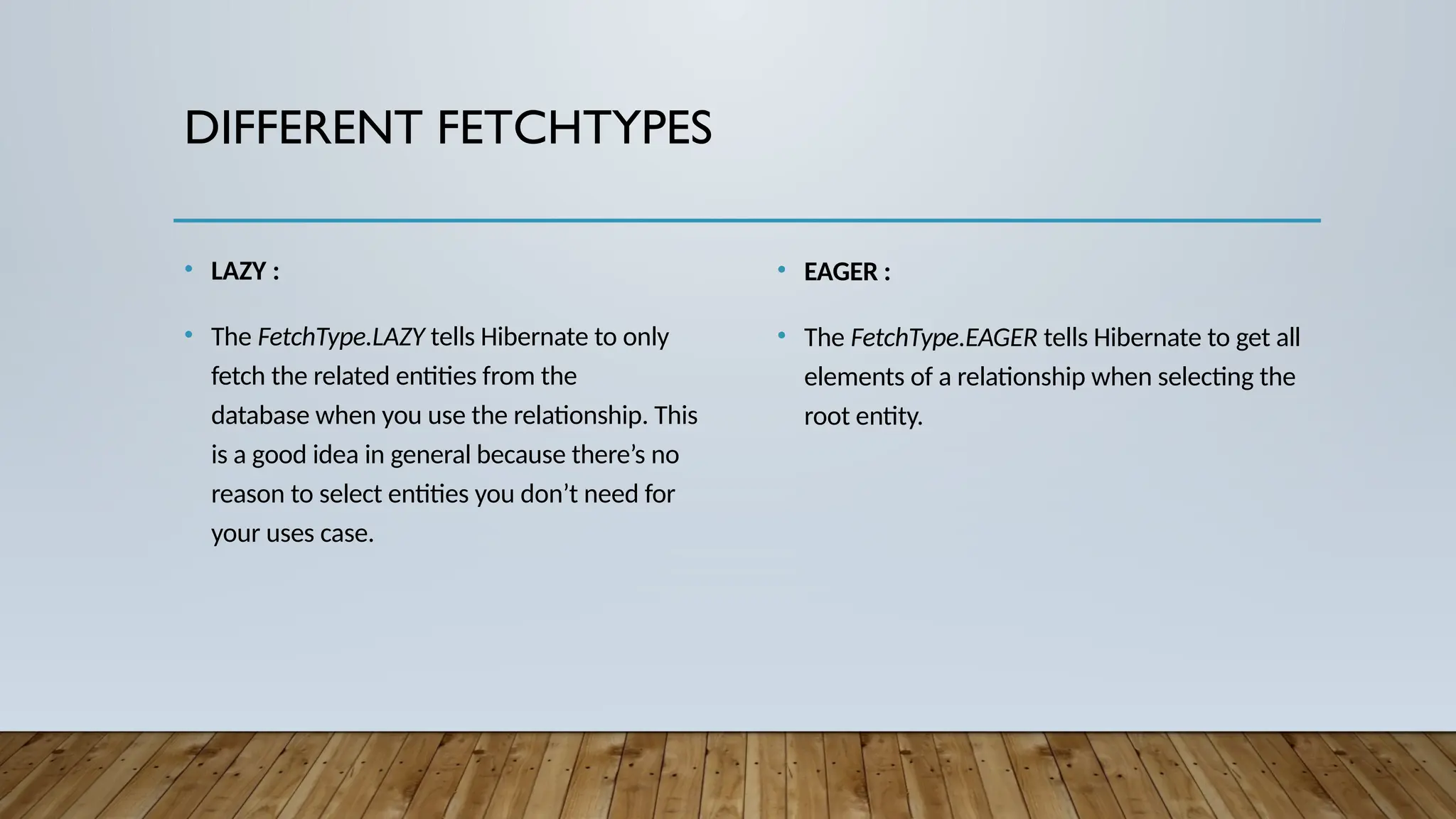 DIFFERENT FETCHTYPES
• LAZY :
• The FetchType.LAZY tells Hibernate to only
fetch the related entities from the
database when you use the relationship. This
is a good idea in general because there’s no
reason to select entities you don’t need for
your uses case.
• EAGER :
• The FetchType.EAGER tells Hibernate to get all
elements of a relationship when selecting the
root entity.
 