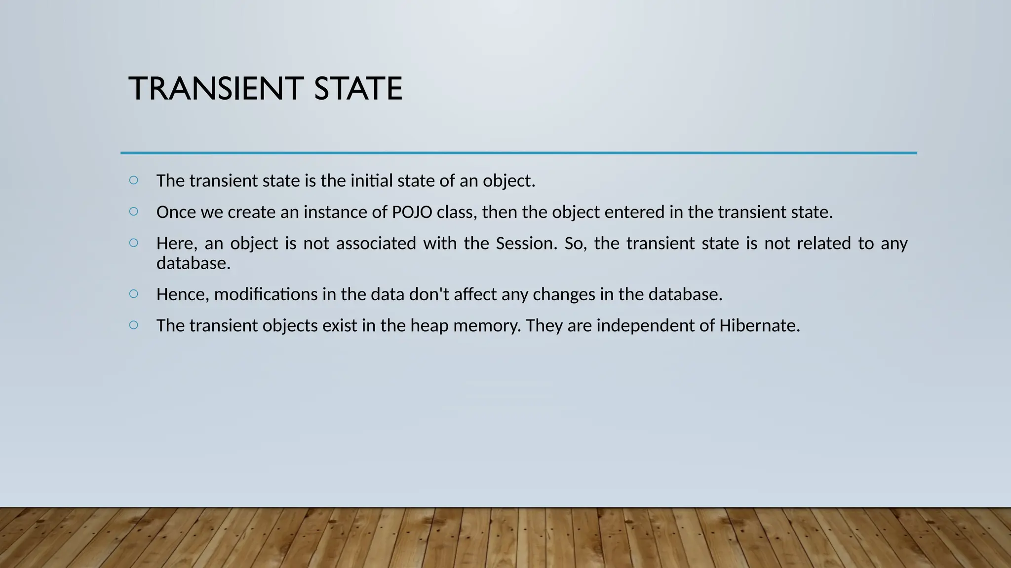 TRANSIENT STATE
o The transient state is the initial state of an object.
o Once we create an instance of POJO class, then the object entered in the transient state.
o Here, an object is not associated with the Session. So, the transient state is not related to any
database.
o Hence, modifications in the data don't affect any changes in the database.
o The transient objects exist in the heap memory. They are independent of Hibernate.
 