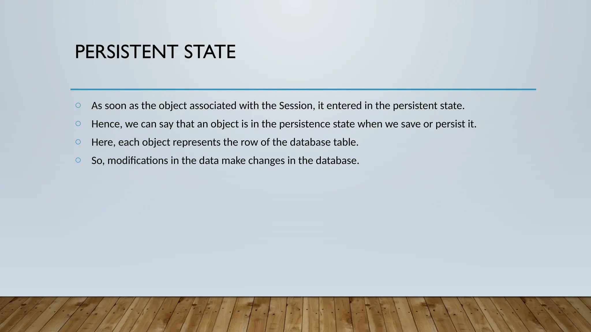 PERSISTENT STATE
o As soon as the object associated with the Session, it entered in the persistent state.
o Hence, we can say that an object is in the persistence state when we save or persist it.
o Here, each object represents the row of the database table.
o So, modifications in the data make changes in the database.
 