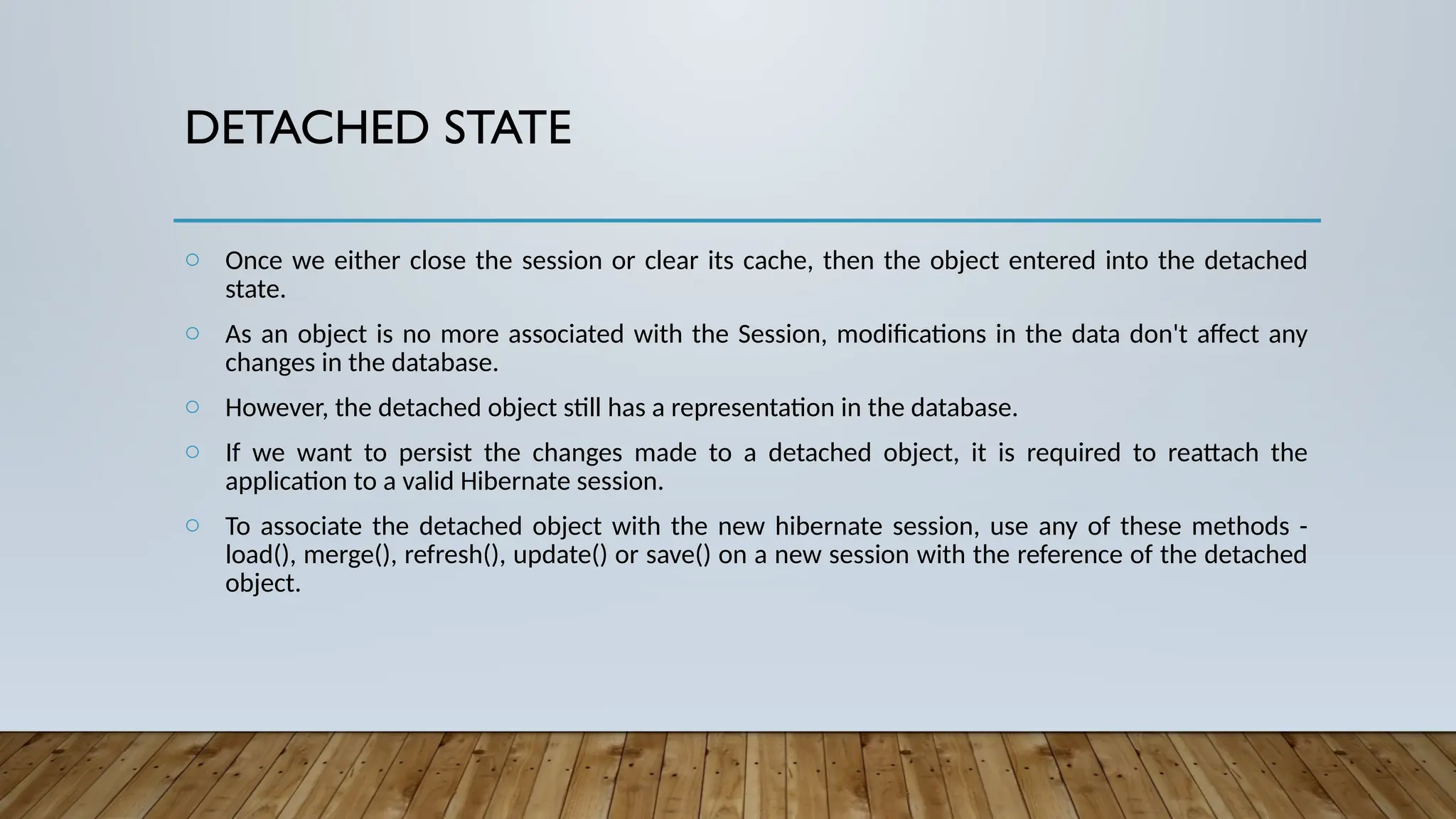 DETACHED STATE
o Once we either close the session or clear its cache, then the object entered into the detached
state.
o As an object is no more associated with the Session, modifications in the data don't affect any
changes in the database.
o However, the detached object still has a representation in the database.
o If we want to persist the changes made to a detached object, it is required to reattach the
application to a valid Hibernate session.
o To associate the detached object with the new hibernate session, use any of these methods -
load(), merge(), refresh(), update() or save() on a new session with the reference of the detached
object.
 