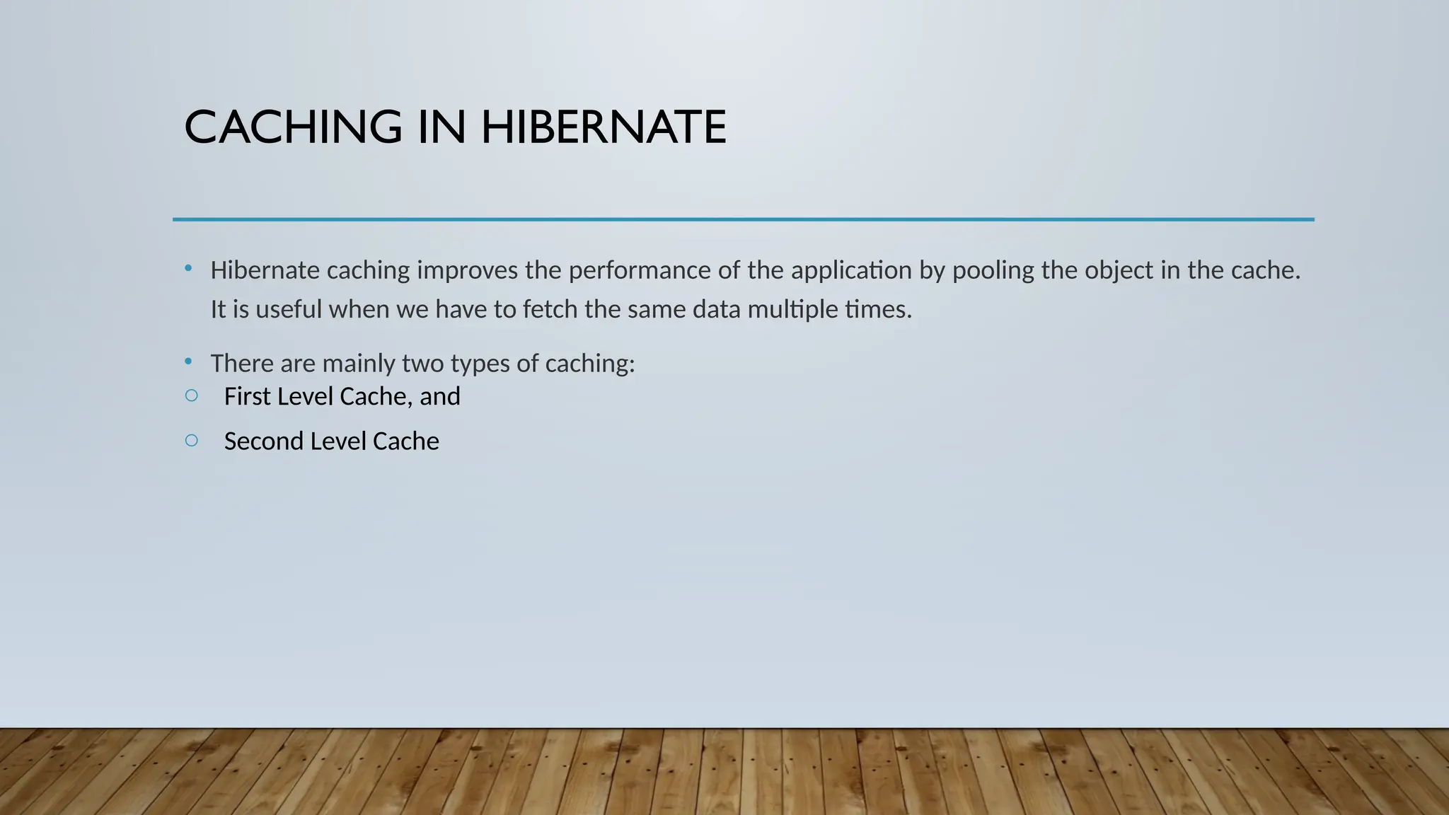 CACHING IN HIBERNATE
• Hibernate caching improves the performance of the application by pooling the object in the cache.
It is useful when we have to fetch the same data multiple times.
• There are mainly two types of caching:
o First Level Cache, and
o Second Level Cache
 
