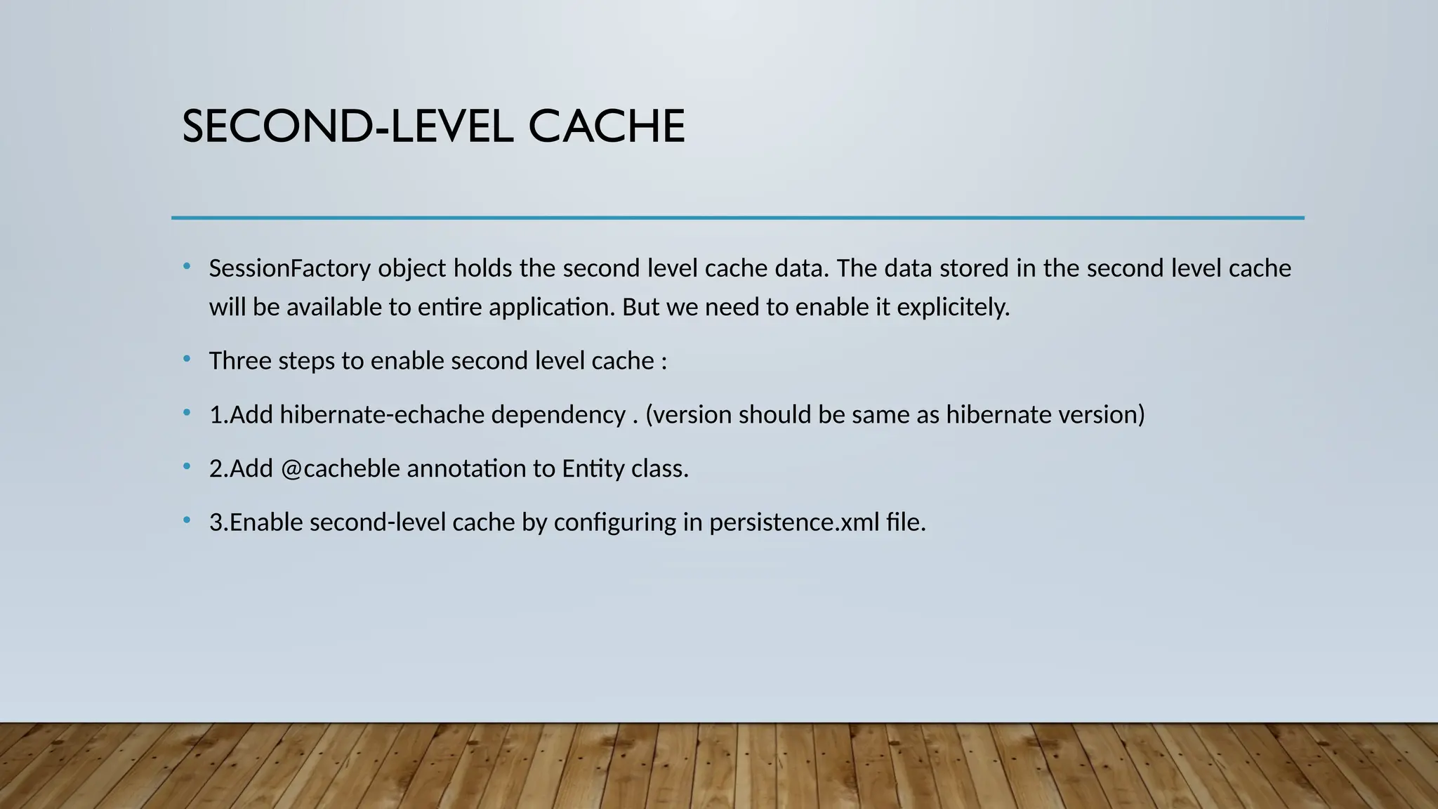 SECOND-LEVEL CACHE
• SessionFactory object holds the second level cache data. The data stored in the second level cache
will be available to entire application. But we need to enable it explicitely.
• Three steps to enable second level cache :
• 1.Add hibernate-echache dependency . (version should be same as hibernate version)
• 2.Add @cacheble annotation to Entity class.
• 3.Enable second-level cache by configuring in persistence.xml file.
 