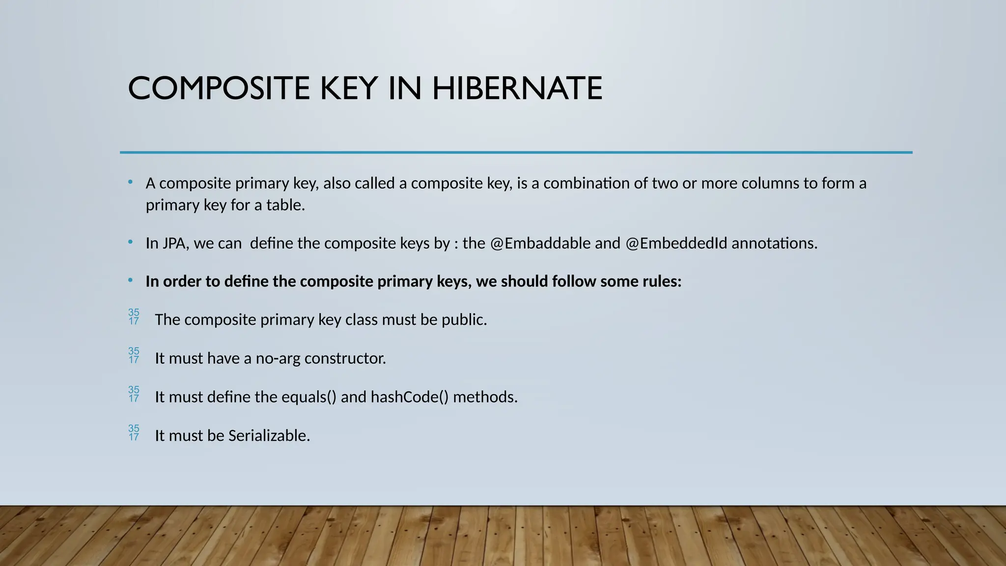 COMPOSITE KEY IN HIBERNATE
• A composite primary key, also called a composite key, is a combination of two or more columns to form a
primary key for a table.
• In JPA, we can define the composite keys by : the @Embaddable and @EmbeddedId annotations.
• In order to define the composite primary keys, we should follow some rules:
 The composite primary key class must be public.
 It must have a no-arg constructor.
 It must define the equals() and hashCode() methods.
 It must be Serializable.
 