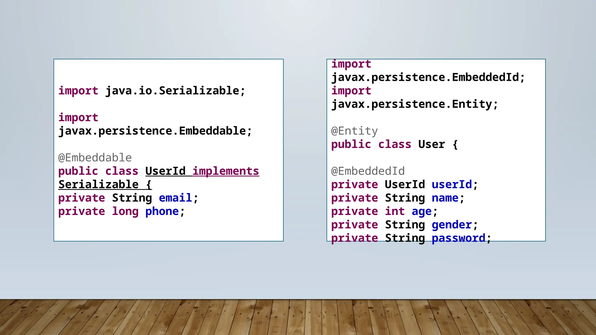 import
javax.persistence.EmbeddedId;
import
javax.persistence.Entity;
@Entity
public class User {
@EmbeddedId
private UserId userId;
private String name;
private int age;
private String gender;
private String password;
import java.io.Serializable;
import
javax.persistence.Embeddable;
@Embeddable
public class UserId implements
Serializable {
private String email;
private long phone;
 