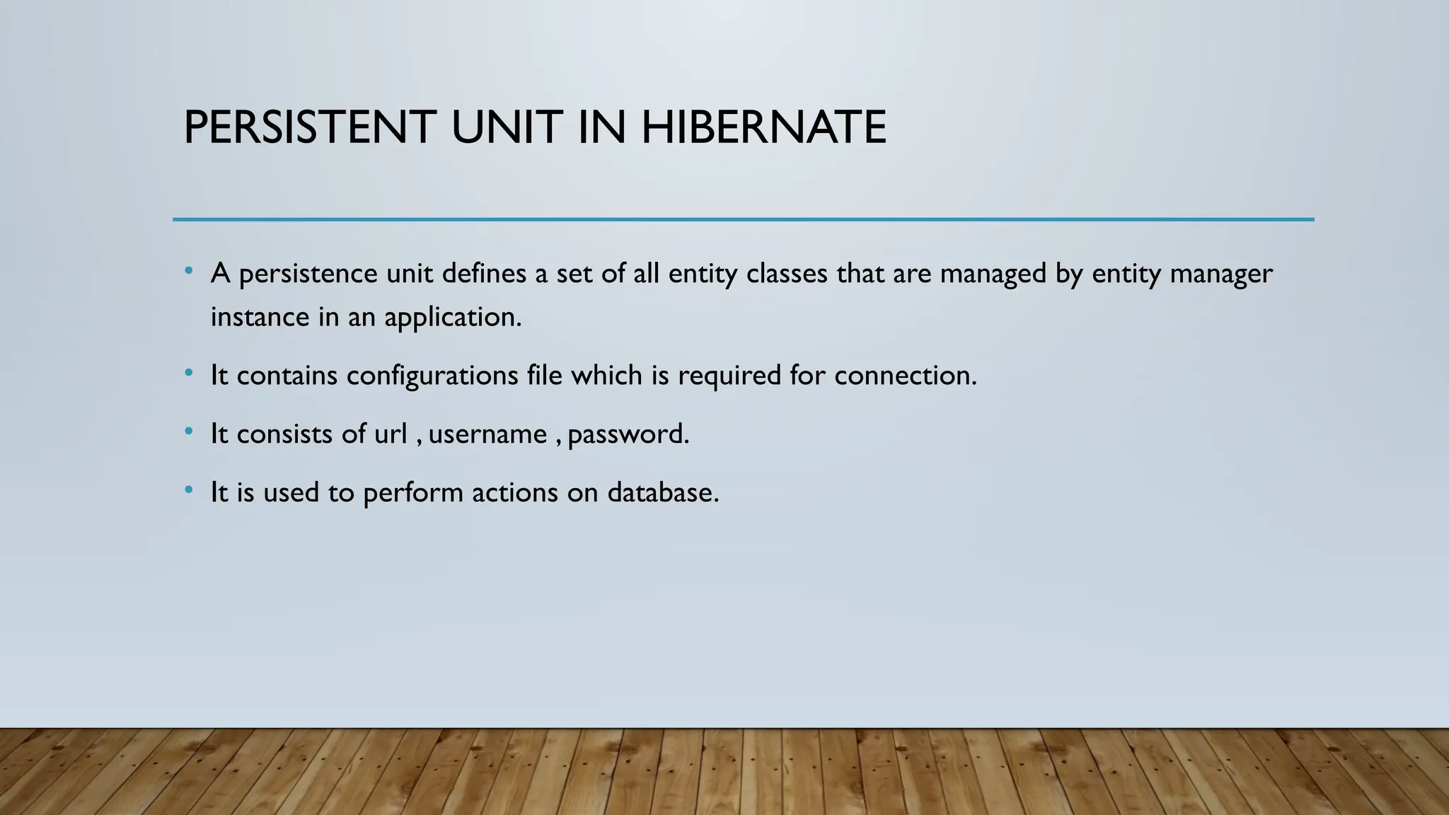 PERSISTENT UNIT IN HIBERNATE
• A persistence unit defines a set of all entity classes that are managed by entity manager
instance in an application.
• It contains configurations file which is required for connection.
• It consists of url , username , password.
• It is used to perform actions on database.
 