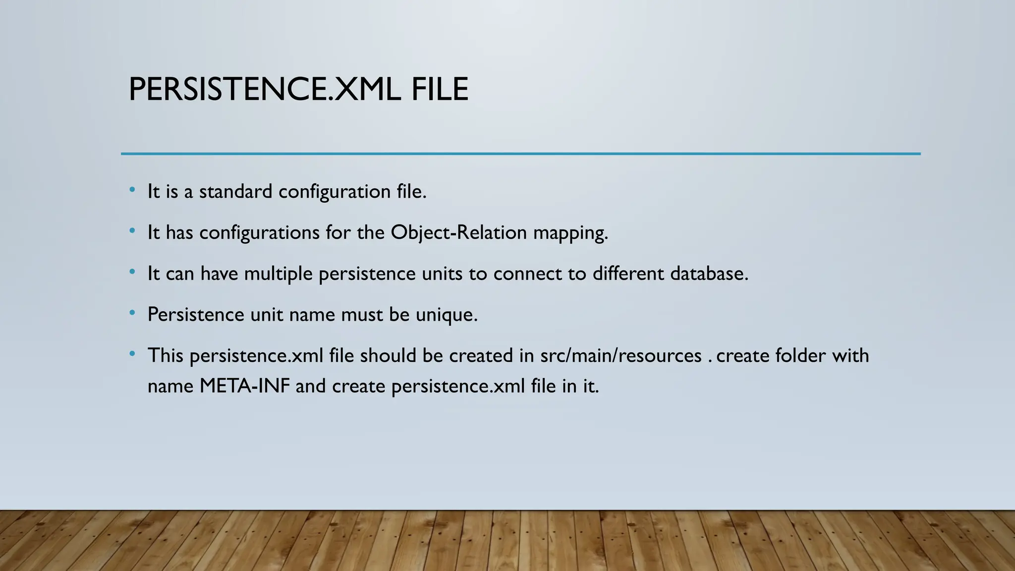 PERSISTENCE.XML FILE
• It is a standard configuration file.
• It has configurations for the Object-Relation mapping.
• It can have multiple persistence units to connect to different database.
• Persistence unit name must be unique.
• This persistence.xml file should be created in src/main/resources . create folder with
name META-INF and create persistence.xml file in it.
 