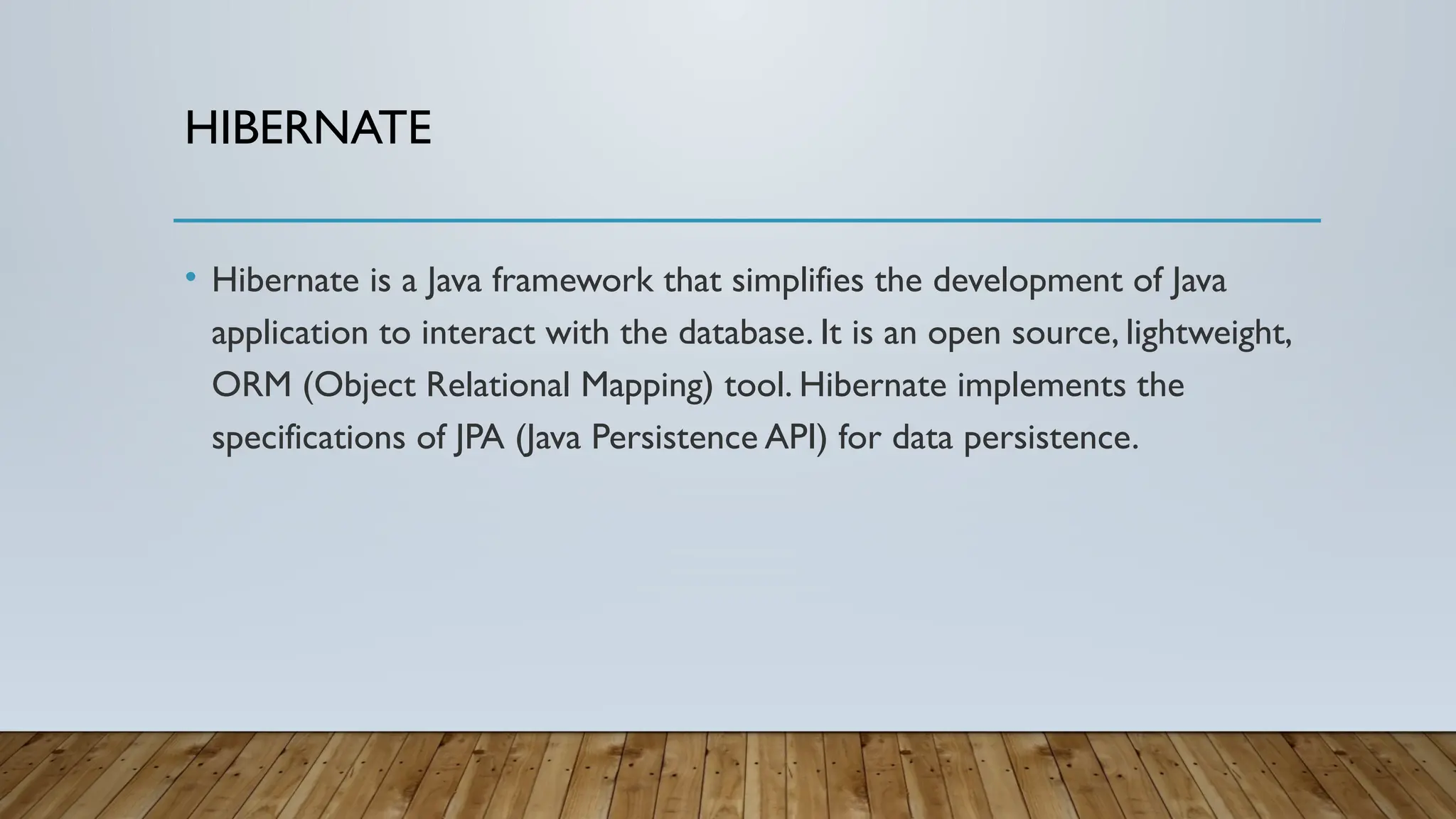 HIBERNATE
• Hibernate is a Java framework that simplifies the development of Java
application to interact with the database. It is an open source, lightweight,
ORM (Object Relational Mapping) tool. Hibernate implements the
specifications of JPA (Java Persistence API) for data persistence.
 