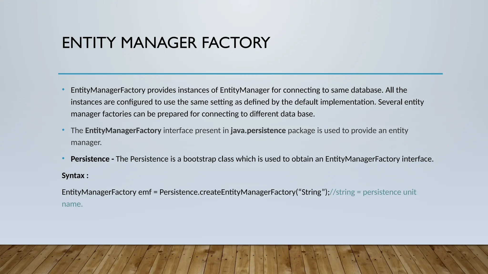 ENTITY MANAGER FACTORY
• EntityManagerFactory provides instances of EntityManager for connecting to same database. All the
instances are configured to use the same setting as defined by the default implementation. Several entity
manager factories can be prepared for connecting to different data base.
• The EntityManagerFactory interface present in java.persistence package is used to provide an entity
manager.
• Persistence - The Persistence is a bootstrap class which is used to obtain an EntityManagerFactory interface.
Syntax :
EntityManagerFactory emf = Persistence.createEntityManagerFactory(“String”);//string = persistence unit
name.
 