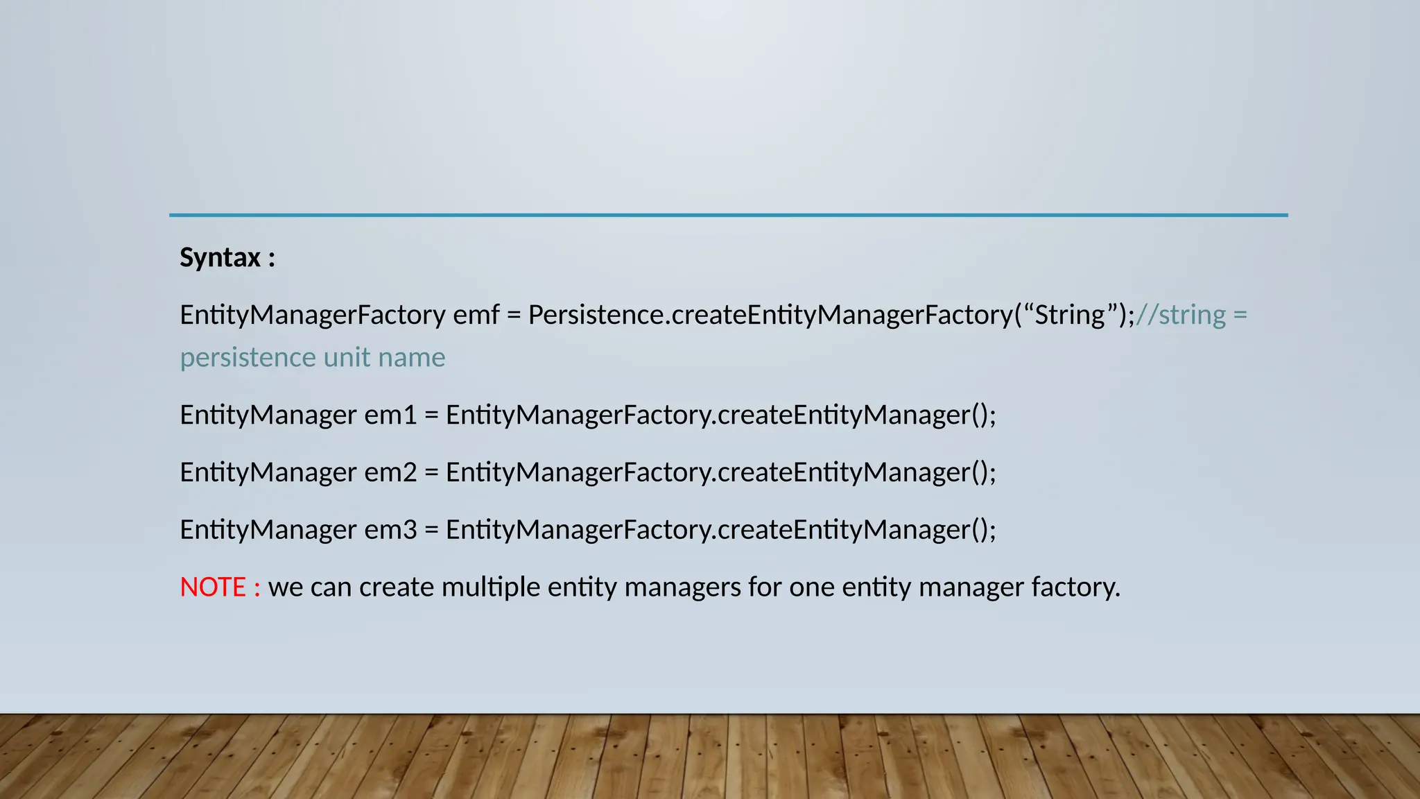 Syntax :
EntityManagerFactory emf = Persistence.createEntityManagerFactory(“String”);//string =
persistence unit name
EntityManager em1 = EntityManagerFactory.createEntityManager();
EntityManager em2 = EntityManagerFactory.createEntityManager();
EntityManager em3 = EntityManagerFactory.createEntityManager();
NOTE : we can create multiple entity managers for one entity manager factory.
 