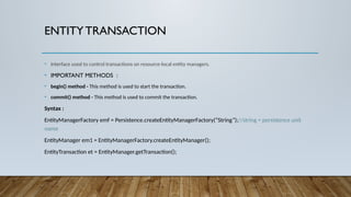 ENTITYTRANSACTION
• Interface used to control transactions on resource-local entity managers.
• IMPORTANT METHODS :
• begin() method - This method is used to start the transaction.
• commit() method - This method is used to commit the transaction.
Syntax :
EntityManagerFactory emf = Persistence.createEntityManagerFactory(“String”);//string = persistence unit
name
EntityManager em1 = EntityManagerFactory.createEntityManager();
EntityTransaction et = EntityManager.getTransaction();
 