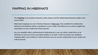 MAPPING IN HIBERNATE
• The mapping of associations between entity classes and the relationships between tables is the
soul of ORM.
• hibernate mappings are one of the key features of hibernate. they establish the relationship
between two database tables as attributes in your model. that allows you to easily navigate the
associations in your model and criteria queries.
• you can establish either unidirectional or bidirectional i.e you can either model them as an
attribute on only one of the associated entities or on both. it will not impact your database
mapping tables, but it defines in which direction you can use the relationship in your model and
criteria queries.
 