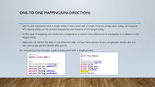 ONE-TO-ONE MAPPING(UNI-DIRECTION)
• One to one represents that a single entity is associated with a single instance of the other entity. An instance
of a source entity can be at most mapped to one instance of the target entity.
• In this type of mapping one entity has a property or a column that references to a property or a column in the
target entity.
• Here you can retrive the data in one direction only i.e if you have person id you can get pan details also but
you cannot get person details with pan id.
Ex : One person has one pan, a pan is associated with a single person.
@Entity
public class Pan {
@Id
@GeneratedValue(strategy =
GenerationType.IDENTITY)
private int id;
private String address;
private String panNumber;
@Entity
public class Person {
@Id
@GeneratedValue(strategy =
GenerationType.IDENTITY)
private int id;
private String name;
private String email;
private long phone;
@OneToOne
private Pan pan;
 