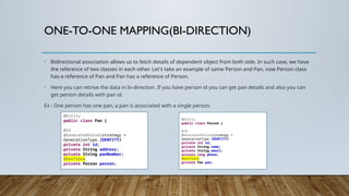 ONE-TO-ONE MAPPING(BI-DIRECTION)
• Bidirectional association allows us to fetch details of dependent object from both side. In such case, we have
the reference of two classes in each other. Let's take an example of same Person and Pan, now Person class
has-a reference of Pan and Pan has a reference of Person.
• Here you can retrive the data in bi-direction .If you have person id you can get pan details and also you can
get person details with pan id.
Ex : One person has one pan, a pan is associated with a single person.
@Entity
public class Pan {
@Id
@GeneratedValue(strategy =
GenerationType.IDENTITY)
private int id;
private String address;
private String panNumber;
@OneToOne
private Person person;
@Entity
public class Person {
@Id
@GeneratedValue(strategy =
GenerationType.IDENTITY)
private int id;
private String name;
private String email;
private long phone;
@OneToOne
private Pan pan;
 