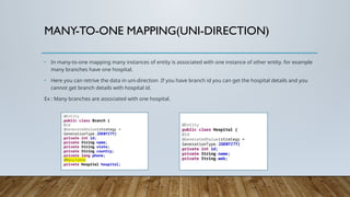 MANY-TO-ONE MAPPING(UNI-DIRECTION)
• In many-to-one mapping many instances of entity is associated with one instance of other entity. for example
many branches have one hospital.
• Here you can retrive the data in uni-direction .If you have branch id you can get the hospital details and you
cannot get branch details with hospital id.
Ex : Many branches are associated with one hospital.
@Entity
public class Branch {
@Id
@GeneratedValue(strategy =
GenerationType.IDENTITY)
private int id;
private String name;
private String state;
private String country;
private long phone;
@ManyToOne
private Hospital hospital;
@Entity
public class Hospital {
@Id
@GeneratedValue(strategy =
GenerationType.IDENTITY)
private int id;
private String name;
private String web;
 
